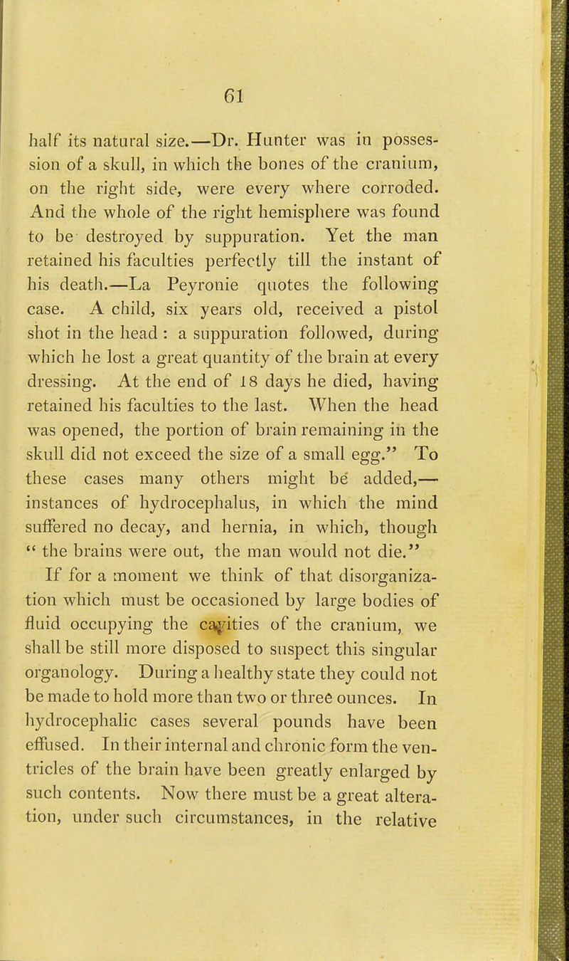 half its natural size.—Dr. Hunter was in posses- sion of a skull, in which the bones of the cranium, on the right side, were every where corroded. And the whole of the right hemisphere was found to be destroyed by suppuration. Yet the man retained his faculties perfectly till the instant of his death.—La Peyronie quotes the following case. A child, six years old, received a pistol shot in the head : a suppuration followed, during which he lost a great quantity of the brain at every dressing. At the end of 18 days he died, having retained his faculties to the last. When the head was opened, the portion of brain remaining in the skull did not exceed the size of a small egg. To these cases many others might be' added,— instances of hydrocephalus, in which the mind suffered no decay, and hernia, in which, though *' the brains were out, the man would not die. If for a moment we think of that disorganiza- tion which must be occasioned by large bodies of fluid occupying the cg^rities of the cranium, we shall be still more disposed to suspect this singular organology. During a healthy state they could not be made to hold more than two or three ounces. In hydrocephalic cases several pounds have been effused. In their internal and chronic form the ven- tricles of the brain have been greatly enlarged by such contents. Now there must be a great altera- tion, under such circumstances, in the relative