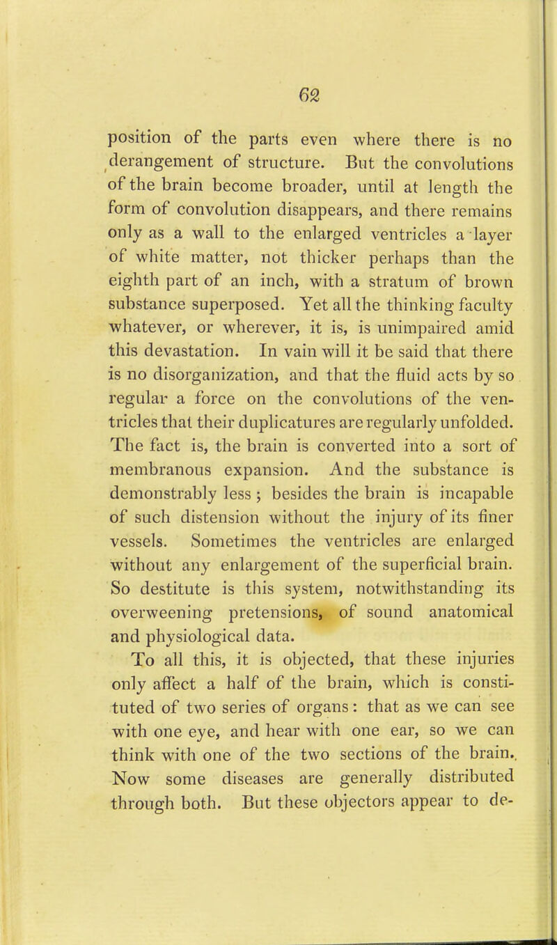 60, position of the parts even where there is no derangement of structure. But the convolutions of the brain become broader, until at length the form of convolution disappears, and there remains only as a wall to the enlarged ventricles a layer of white matter, not thicker perhaps than the eighth part of an inch, with a stratum of brown substance superposed. Yet all the thinking faculty whatever, or wherever, it is, is unimpaired amid this devastation. In vain will it be said that there is no disorganization, and that the fluid acts by so regular a force on the convolutions of the ven- tricles that their duplicatures are regularly unfolded. The fact is, the brain is converted into a sort of membranous expansion. And the substance is demonstrably less ; besides the brain is incapable of such distension without the injury of its finer vessels. Sometimes the ventricles are enlarged without any enlargement of the superficial brain. So destitute is this system, notwithstanding its overweening pretensions, of sound anatomical and physiological data. To all this, it is objected, that these injuries only affect a half of the brain, which is consti- tuted of two series of organs: that as we can see with one eye, and hear with one ear, so we can think with one of the two sections of the brain., Now some diseases are generally distributed through both. But these objectors appear to de-