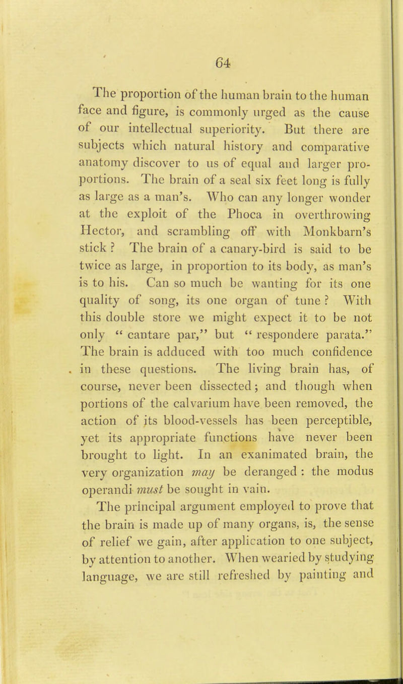 The proportion of the human brain to the human face and figure, is commonly urged as the cause of our intellectual superiority. But there are subjects which natural history and comparative anatomy discover to us of equal and larger pro- portions. The brain of a seal six feet long is fully as large as a man's. Who can any longer wonder at the exploit of the Phoca in overthrowing Hector, and scrambling off with Monkbarn's stick ? The brain of a canary-bird is said to be twice as large, in proportion to its body, as man's is to his. Can so much be wanting for its one quality of song, its one organ of tune ? With this double store we might expect it to be not only  cantare par, but  respondere parata. The brain is adduced with too much confidence . in these questions. The living brain has, of course, never been dissected; and though when portions of the calvarium have been removed, the action of its blood-vessels has been perceptible, yet its appropriate functions have never been brought to light. In an exanimated brain, the very organization maj/ be deranged : the modus operandi must be sought in vain. The principal argument employed to prove that the brain is made up of many organs, is, the sense of relief w^e gain, after application to one subject, by attention to another. When wearied by studying language, we are still refreshed by painting and