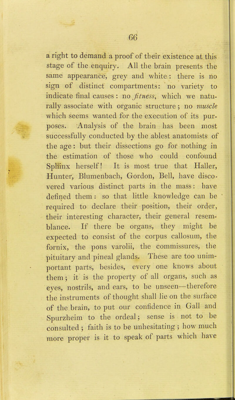 6^ aright to demand a proof of their existence at this stage of the enquiry. All the brain presents the same appearance, grey and white : there is no sign of distinct compartments: no variety to indicate final causes : no Jitness, which we natu- rally associate with organic structure ; no muscle which seems wanted for the execution of its pur- poses. Analysis of the brain has been most successfully conducted by the ablest anatomists of the age: but their dissections go for nothing in the estimation of those who could confound Sphinx herself! It is most true that Haller, Hunter, Blumenbach, Gordon, Bell, have disco- vered various distinct parts in the mass: have defined them : so that little knowledge can be required to declare their position, their order, their interesting character, their general resem- blance. If there be organs, they might be expected to consist of the corpus callosum, the fornix, the pons varolii, the commissures, the pituitary and pineal glands. These are too unim- portant parts, besides, every one knows about them; it is the property of all organs, such as eyes, nostrils, and ears, to be unseen—therefore the instruments of thought shall lie on the surface of the brain, to put our confidence in Gall and Spurzheim to the ordeal; sense is not to be consulted ; faith is to be unhesitating ; how much more proper is it to speak of parts which have