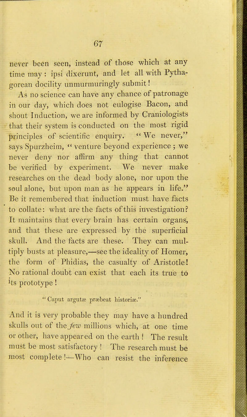 never been seen, instead of those which at any- time may : ipsi dixerunt, and let all with Pytha- gorean docility unmiirmuringly submit! As no science can have any chance of patronage in our day, which does not eulogise Bacon, and shout Induction, we are informed by Craniologists that their system is conducted on the most rigid principles of scientific enquiry.  We never, says Spurzheim,  venture beyond experience ; we never deny nor affirm any thing that cannot be verified by experiment. We never make researches on the dead body alone, nor upon the soul alone, but upon man as he appears in life. Be it remembered that induction must have facts to collate: what are the facts of this investigation? It maintains that every brain has certain organs, and that these are expressed by the superficial skull. And the facts are these. They can mul- tiply busts at pleasure,—see the ideality of Homer, the form of Phidias, the casualty of Aristotle! No rational doubt can exist that each its true to Its prototype! Caput argutse praebeat historiae. And it is very probable they may have a hundred skulls out of the few millions which, at one time or other, have appeared on the earth ! The result must be most satisfactory ! The research must be most complete!—Who can resist the inference