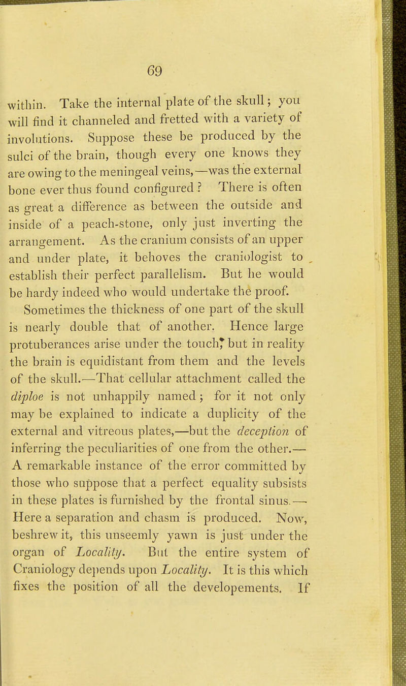 within. Take the internal plate of the skull; you will find it channeled and fretted with a variety of involutions. Suppose these be produced by the sulci of the brain, though every one knows they are owing to the meningeal veins,—was the external bone ever thus found configured ? There is often as great a difference as between the outside and inside of a peach-stone, only just inverting the arrangement. As the cranium consists of an upper and under plate, it behoves the craniologist to , establish their perfect parallelism. But he would be hardy indeed who would undertake the proof. Sometimes the thickness of one part of the skull is nearly double that of another. Hence large protuberances arise under the touch* but in reality the brain is equidistant from them and the levels of the skull.—That cellular attachment called the diploe is not unhappily named ; for it not only may be explained to indicate a duplicity of the external and vitreous plates,—but the deception of inferring the peculiarities of one from the other.— A remarkable instance of the error committed by those who suppose that a perfect equality subsists in these plates is furnished by the frontal sinus.—■ Here a separation and chasm is produced. Now, beshrewit, this unseemly yawn is just under the organ of Locality. But the entire system of Craniology dei)ends upon Locality. It is this which fixes the position of all the developements. If