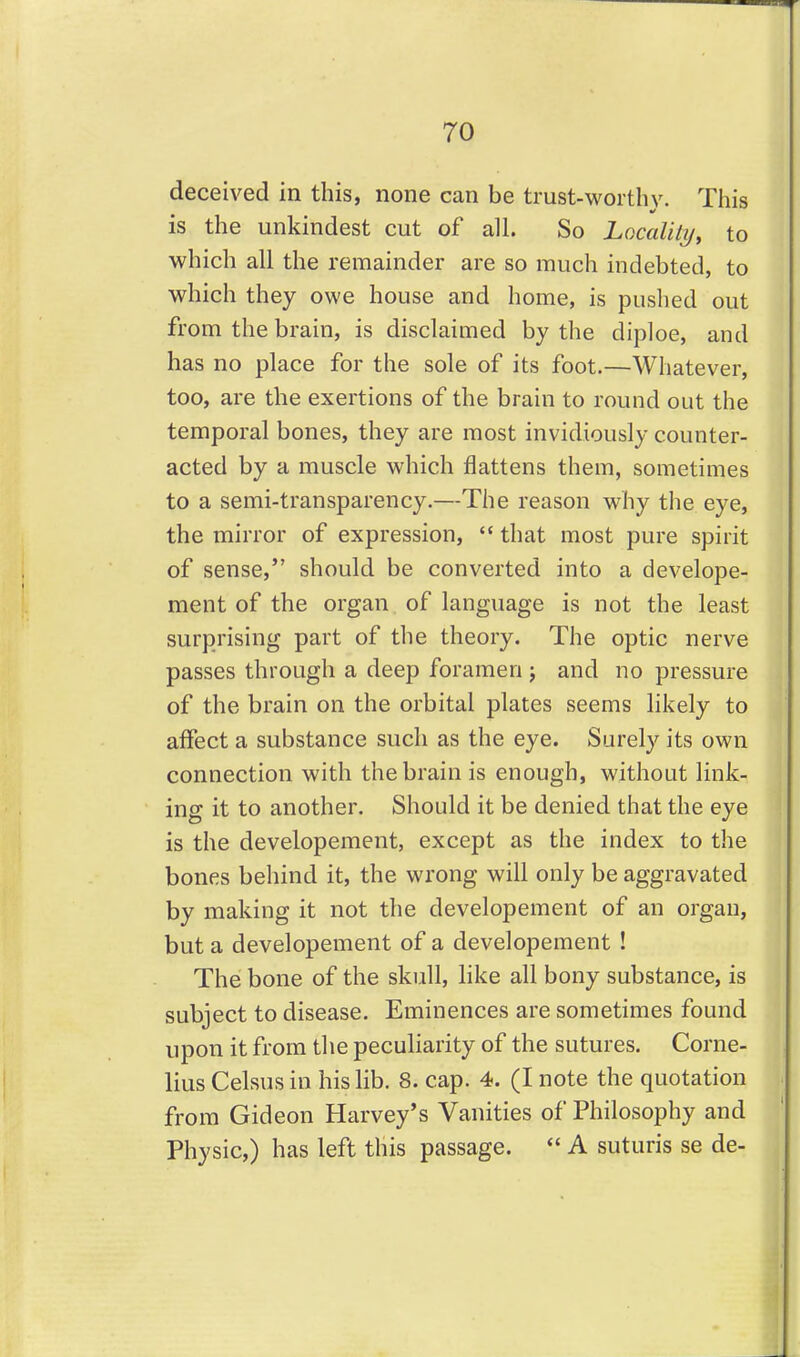 deceived in this, none can be trust-worthy. This is the unkindest cut of all. So Localily, to which all the remainder are so much indebted, to which they owe house and home, is pushed out from the brain, is disclaimed by the diploe, and has no place for the sole of its foot.—Whatever, too, are the exertions of the brain to round out the temporal bones, they are most invidiously counter- acted by a muscle which flattens them, sometimes to a semi-transparency.—The reason why the eye, the mirror of expression, that most pure spirit of sense, should be converted into a develope- ment of the organ of language is not the least surprising part of the theory. The optic nerve passes through a deep foramen j and no pressure of the brain on the orbital plates seems likely to affect a substance such as the eye. Surely its own connection with the brain is enough, witliout link- ing it to another. Should it be denied that the eye is the developement, except as the index to the bones behind it, the wrong will only be aggravated by making it not the developement of an organ, but a developement of a developement ! The bone of the skull, like all bony substance, is subject to disease. Eminences are sometimes found upon it from the peculiarity of the sutures. Corne- lius Celsus in his lib. 8. cap. 4. (I note the quotation from Gideon Harvey's Vanities of Philosophy and Physic,) has left this passage. A suturis se de-