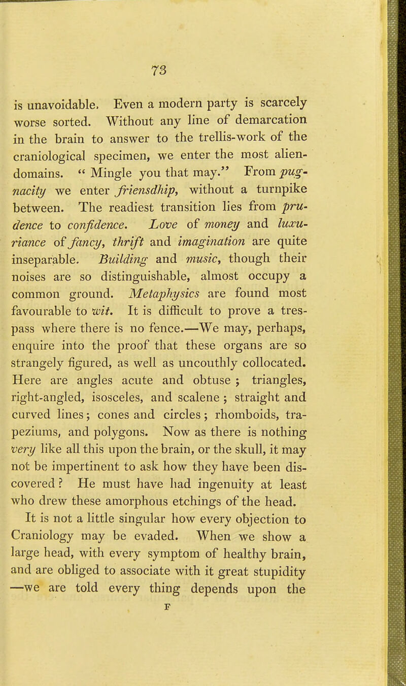 is unavoidable. Even a modern party is scarcely worse sorted. Without any line of demarcation in the brain to answer to the trellis-work of the craniological specimen, we enter the most alien- domains.  Mingle you that may.'* From pug- nacity we enter friensdhipy without a turnpike between. The readiest transition lies from pru- dence to confidence. Love of money and luxu- riance o? fancyi thrift and imagination are quite inseparable. Building and music, though their noises are so distinguishable, almost occupy a common ground. Metaphysics are found most favourable to wit. It is difficult to prove a tres- pass where there is no fence.—We may, perhaps, enquire into the proof that these organs are so strangely figured, as well as uncouthly collocated. Here are angles acute and obtuse j triangles, right-angled, isosceles, and scalene ; straight and curved lines; cones and circles; rhomboids, tra- peziums, and polygons. Now as there is nothing very like all this upon the brain, or the skull, it may not be impertinent to ask how they have been dis- covered ? He must have had ingenuity at least who drew these amorphous etchings of the head. It is not a little singular how every objection to Craniology may be evaded. When we show a large head, with every symptom of healthy brain, and are obliged to associate with it great stupidity —we are told every thing depends upon the F