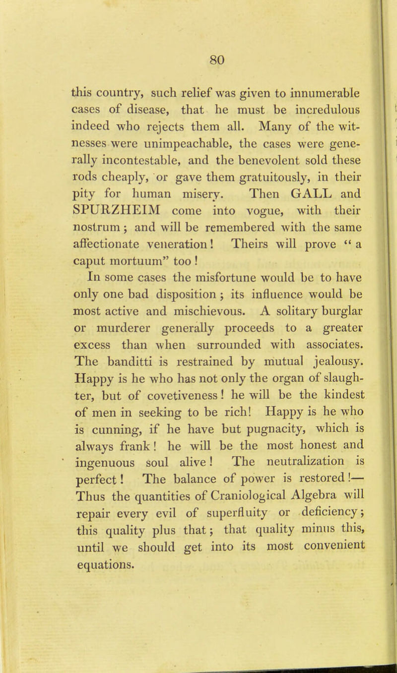 this country, such reHef was given to innumerable cases of disease, that he must be incredulous indeed who rejects them all. Many of the wit- nesses were unimpeachable, the cases were gene- rally incontestable, and the benevolent sold these rods cheaply, or gave them gratuitously, in their pity for human misery. Then GALL and SPURZHEIM come into vogue, with their nostrum; and will be remembered with the same affectionate veneration! Theirs will prove  a caput mortuum too! In some cases the misfortune would be to have only one bad disposition ; its influence would be most active and mischievous. A solitary burglar or murderer generally proceeds to a greater excess than when surrounded with associates. The banditti is restrained by mutual jealousy. Happy is he who has not only the organ of slaugh- ter, but of covetiveness! he will be the kindest of men in seeking to be rich! Happy is he who is cunning, if he have but pugnacity, which is always frank! he will be the most honest and ingenuous soul alive! The neutralization is perfect! The balance of power is restored!— Thus the quantities of Craniological Algebra will repair every evil of superfluity or deficiency; this quality plus that j that quality minus this, until we should get into its most convenient equations.