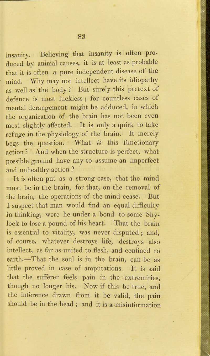 insanity. Believing that insanity is often pro- duced by animal causes, it is at least as probable that it is often a pure independent disease of the mind. Why may not intellect have its idiopathy as well as the body ? But surely this pretext of defence is most luckless ; for countless cases of mental derangement might be adduced, in which the organization of the brain has not been even most slightly affected. It is only a quirk to take refuge in the physiology of the brain. It merely begs the question. What is this functionary action ? And when the structure is perfect, what possible ground have any to assume an imperfect and unhealthy action ? It is often put as a strong case, that the mind must be in the brain, for that, on the removal of the brain, the operations of the mind cease. But I suspect that man would find an equal difficulty in thinking, were he under a bond to some Shy- lock to lose a pound of his heart. That the brain is essential to vitality, was never disputed ; and, of course, whatever destroys life, destroys also intellect, as far as united to flesh, and confined to earth.—That the soul is in the brain, can be as little proved in case of amputations. It is said that the sufferer feels pain in the extremities, though no longer his. Now if this be true, and the inference drawn from it be valid, the pain should be in the head ; and it is a misinformation
