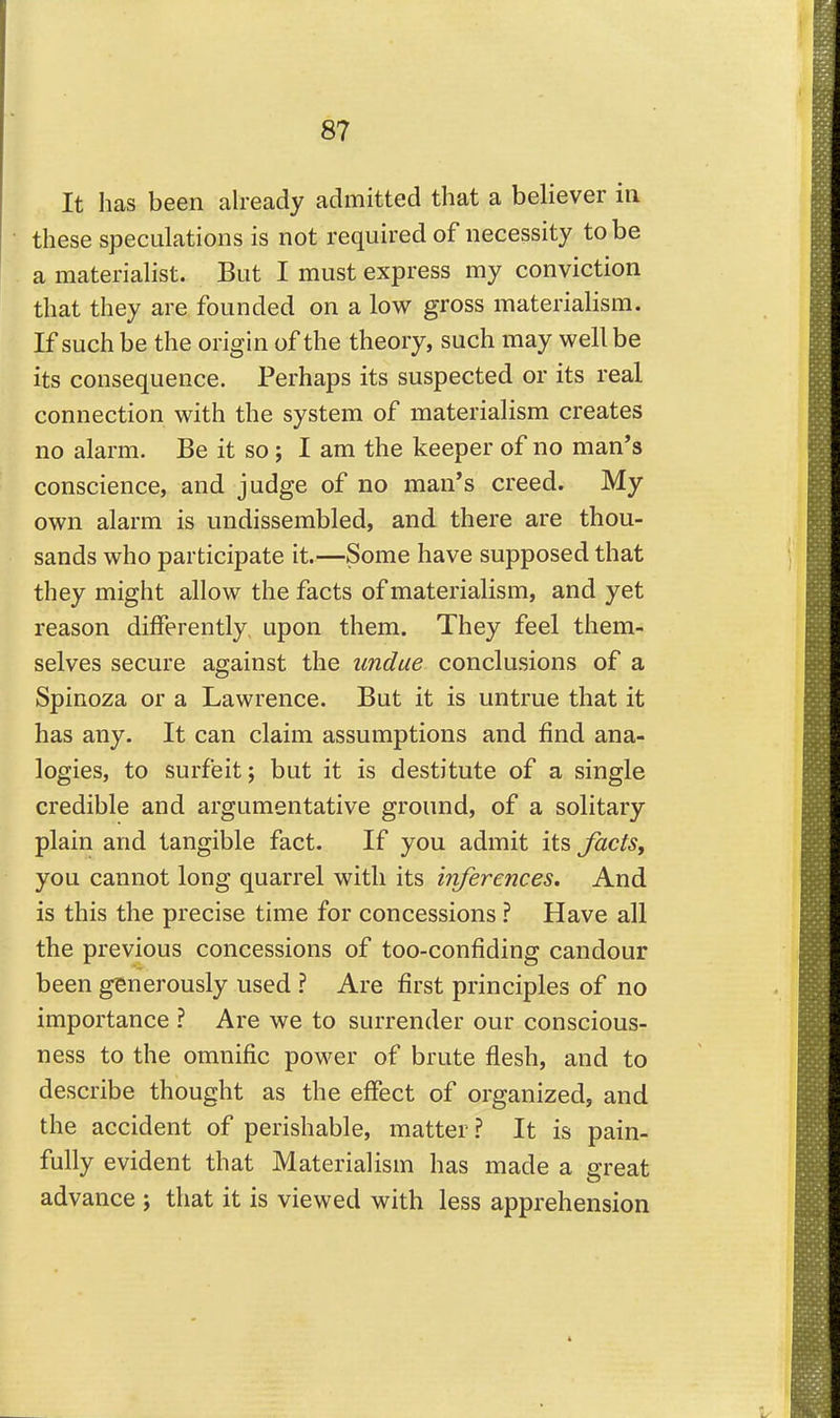 It has been already admitted that a believer in these speculations is not required of necessity to be a materiahst. But I must express my conviction that they are founded on a low gross materialism. If such be the origin of the theory, such may well be its consequence. Perhaps its suspected or its real connection with the system of materialism creates no alarm. Be it so ; I am the keeper of no man's conscience, and judge of no man's creed. My own alarm is undissembled, and there are thou- sands who participate it.—Some have supposed that they might allow the facts of materialism, and yet reason differently, upon them. They feel them- selves secure against the undue conclusions of a Spinoza or a Lawrence. But it is untrue that it has any. It can claim assumptions and find ana- logies, to surfeit; but it is destitute of a single credible and argumentative ground, of a solitary plain and tangible fact. If you admit its facts, you cannot long quarrel with its inferences. And is this the precise time for concessions ? Have all the previous concessions of too-confiding candour been generously used ? Are first principles of no importance ? Are we to surrender our conscious- ness to the omnific power of brute flesh, and to describe thought as the effect of organized, and the accident of perishable, matter? It is pain- fully evident that Materialism has made a great advance j that it is viewed with less apprehension
