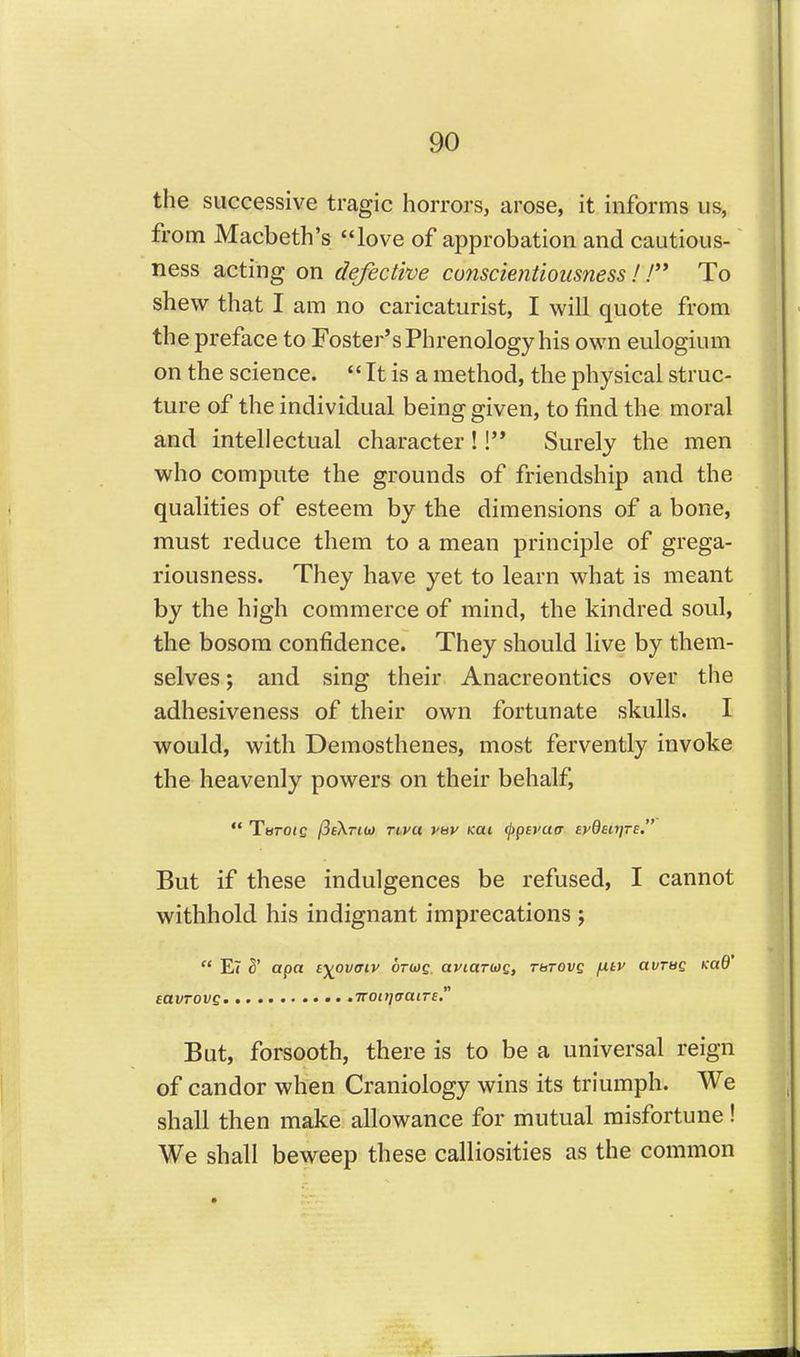the successive tragic horrors, arose, it informs us, from Macbeth's love of approbation and cautious- ness acting on defective conscientiousness !! To shew that I am no caricaturist, I will quote from the preface to Foster's Phrenology his own eulogium on the science.  It is a method, the physical struc- ture of the individual being given, to find the moral and intellectual character!! Surely the men who compute the grounds of friendship and the qualities of esteem by the dimensions of a bone, must reduce them to a mean principle of grega- riousness. They have yet to learn what is meant by the high commerce of mind, the kindred soul, the bosom confidence. They should live by them- selves ; and sing their Anacreontics over the adhesiveness of their own fortunate skulls. I would, with Demosthenes, most fervently invoke the heavenly powers on their behalf,  Terofc (SeXriit) Tt-va vav Kat (ppsyatr evQsiijte. But if these indulgences be refused, I cannot withhold his indignant imprecations j  E7 3' apa i-^ovaiv ortoe. aytartog, Tbrovg fitv avrag Kud' eavrovsm TTott](ratrE. But, forsooth, there is to be a universal reign of candor when Craniology wins its triumph. We shall then make allowance for mutual misfortune! We shall beweep these calliosities as the common