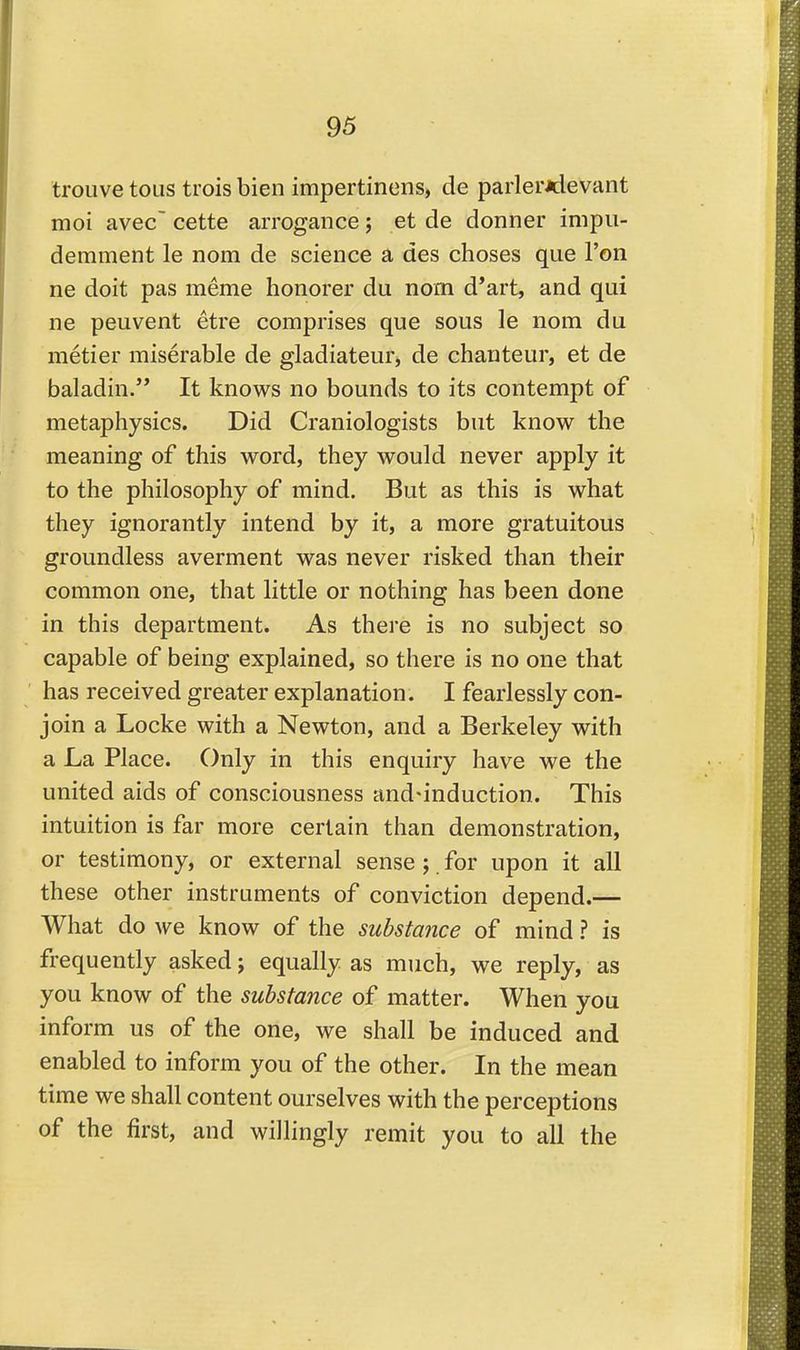 trouve tons tiois bien impertinens, de parler*devant moi avec cette arrogance; et de donner impii- derament le nom de science a des choses que Ton ne doit pas meme honorer du nom d'art, and qui ne peuvent etre comprises que sous le nom du metier miserable de gladiateur, de chanteur, et de baladin. It knows no bounds to its contempt of metaphysics. Did Craniologists but know the meaning of this word, they would never apply it to the philosophy of mind. But as this is what they ignorantly intend by it, a more gratuitous groundless averment was never risked than their common one, that little or nothing has been done in this department. As there is no subject so capable of being explained, so there is no one that has received greater explanation. I fearlessly con- join a Locke with a Newton, and a Berkeley with a La Place. Only in this enquiry have we the united aids of consciousness and-induction. This intuition is far more certain than demonstration, or testimony, or external sense ; for upon it all these other instruments of conviction depend.— What do we know of the substance of mind ? is frequently asked; equally as much, we reply, as you know of the substance of matter. When you inform us of the one, we shall be induced and enabled to inform you of the other. In the mean time we shall content ourselves with the perceptions of the first, and willingly remit you to all the