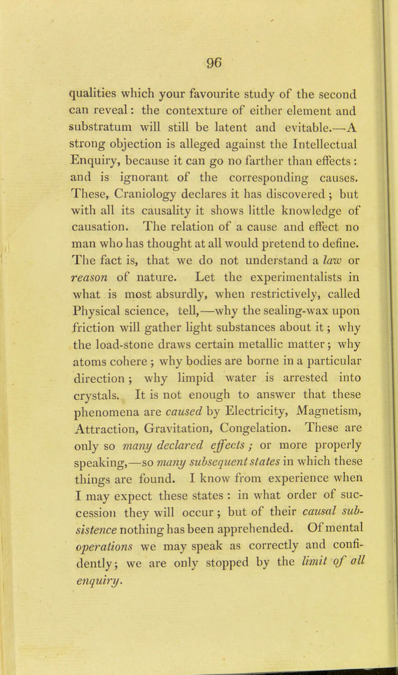 qualities which your favourite study of the second can reveal: the contexture of either element and substratum will still be latent and evitable.—A strong objection is alleged against the Intellectual Enquiry, because it can go no farther than effects : and is ignorant of the corresponding causes. These, Craniology declares it has discovered ; but with all its causality it shows little knowledge of causation. The relation of a cause and effect no man who has thought at all would pretend to define. The fact is, that we do not understand a law or reason of nature. Let the experimentalists in what is most absurdly, when restrictively, called Physical science, tell,—why the sealing-wax upon friction will gather light substances about it; why the load-stone draws certain metallic matter; why atoms cohere ; why bodies are borne in a particular direction; why limpid water is arrested into crystals. It is not enough to answer that these phenomena are caused by Electricity, Magnetism, Attraction, Gravitation, Congelation. These are only so many declared effects; or more properly speaking,—so many subsequent states in which these things are found. I know from experience when I may expect these states : in what order of suc- cession they will occur; but of their causal sub- sistence nothing has been apprehended. Of mental operations we may speak as correctly and confi- dently; we are only stopped by the Biiit of all eiiquiry.