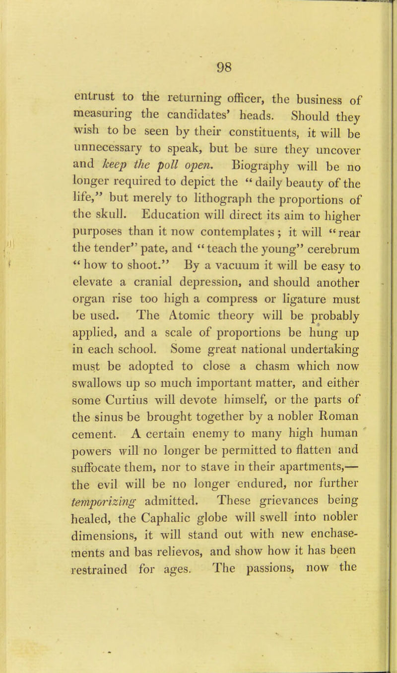entrust to the returning officer, the business of measuring the candidates' heads. Should they wish to be seen by their constituents, it will be unnecessary to speak, but be sure they uncover and keep the poll open. Biography will be no longer required to depict the  daily beauty of the life,'' but merely to lithograph the proportions of the skull. Education will direct its aim to higher purposes than it now contemplates ; it will  rear the tender pate, and *' teach the young cerebrum  how to shoot. By a vacuum it will be easy to elevate a cranial depression, and should another organ rise too high a compress or ligature must be used. The Atomic theory will be probably applied, and a scale of proportions be hung up in each school. Some great national undertaking must be adopted to close a chasm which now swallows up so much important matter, and either some Curtius will devote himself, or the parts of the sinus be brought together by a nobler Roman cement. A certain enemy to many high human powers will no longer be permitted to flatten and suffocate them, nor to stave in their apartments,— the evil will be no longer endured, nor further temporizing admitted. These grievances being healed, the Caphalic globe will swell into nobler dimensions, it will stand out with new enchase- ments and bas relievos, and show how it has been restrained for ages. The passions, now the