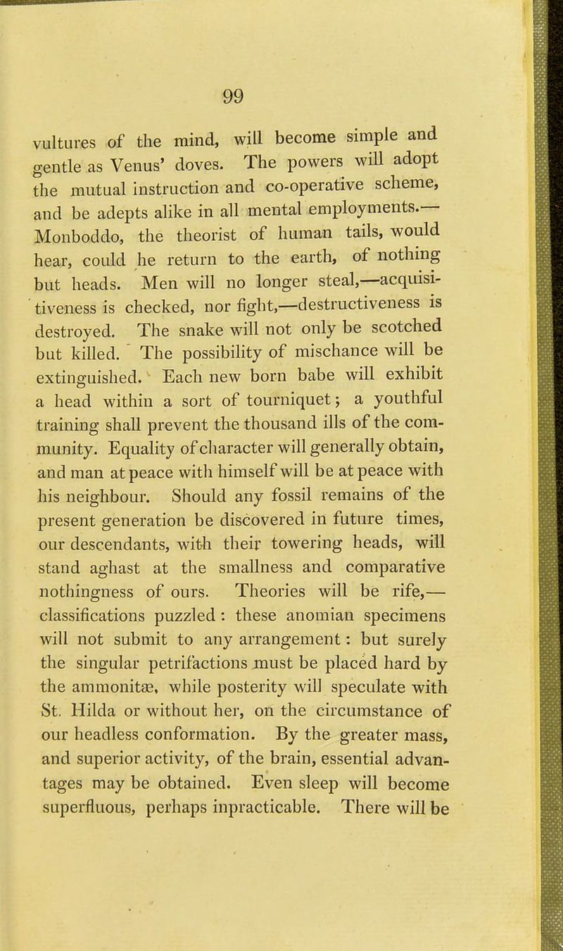 vultures of the mind, will become simple and gentle as Venus' doves. The powers will adopt the mutual instruction and co-operative scheme, and be adepts alike in all mental employments.— Monboddo, the theorist of human tails, would hear, could he return to the earth, of nothing but heads. Men will no longer steal,—acquisi- tiveness is checked, nor fight,—destructiveness is destroyed. The snake will not only be scotched but killed. ' The possibility of mischance will be extinguished. Each new born babe will exhibit a head within a sort of tourniquet; a youthful training shall prevent the thousand ills of the com- munity. Equality of cliaracter will generally obtain, and man at peace with himself will be at peace with his neighbour. Should any fossil remains of the present generation be discovered in future times, our descendants, with their towering heads, will stand aghast at the smallness and comparative nothingness of ours. Theories will be rife,— classifications puzzled: these anomian specimens will not submit to any arrangement: but surely the singular petrifactions must be placed hard by the ammonitae, while posterity will speculate with St. Hilda or without her, on the circumstance of our headless conformation. By the greater mass, and superior activity, of the brain, essential advan- tages may be obtained. Even sleep will become superfluous, perhaps inpracticable. There will be