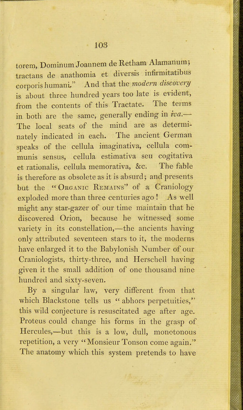 torem, Dominiim Joannem de Retham Alamanum; tractans de anathomia et diversis infirmitatibiis corporis humani, And that the modern discovery is about three hundred years too late is evident, from the contents of this Tractate. The terms in both are the same, generally ending in im — The local seats of the mind are as determi- nately indicated in each. The ancient German speaks of the cellula imaginativa, cellula com- munis sensus, cellula estimativa seu cogitativa et rationalis, cellula memorativa, &c. The fable is therefore as obsolete as it is absurd; and presents but the  Organic Remains of a Craniology exploded more than three centuries ago ! As well might any star-gazer of our time maintain that he discovered Orion, because he witnessed some variety in its constellation,—the ancients having only attributed seventeen stars to it, the moderns have enlarged it to the Babylonish Number of our Craniologists, thirty-three, and Herschell having given it the small addition of one thousand nine hundred and sixty-seven. By a singular law, very different from that which Blackstone tells us  abhors perpetuities,*' this wild conjecture is resuscitated age after age. Proteus could change his forms in the grasp of Hercules,—but this is a low, dull, monotonous repetition, a very ''Monsieur Tonson come again. The anatomy which this system pretends to have