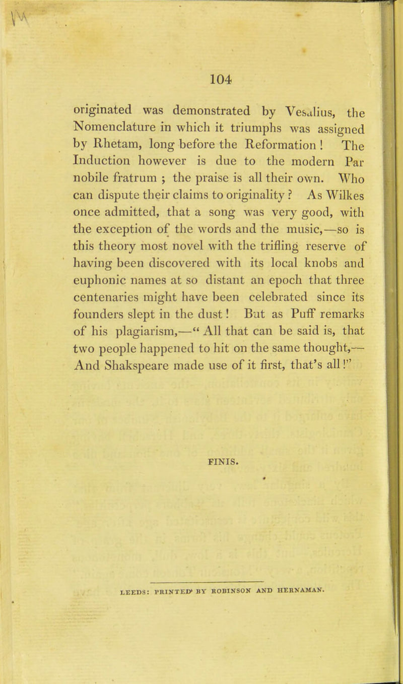 originated was demonstrated by Vesalius, the Nomenclature in which it triumphs was assigned by Rhetam, long before the Reformation ! The Induction however is due to the modern Par nobile fratrum ; the praise is all their own. Who can dispute their claims to originality ? As Wilkes once admitted, that a song was very good, with the exception of the words and the music,—so is ! this theory most novel with the trifling reserve of | having been discovered with its local knobs and euphonic names at so distant an epoch that three ' centenaries might have been celebrated since its founders slept in the dust! But as Puff remarks of his plagiarism,— All that can be said is, that two people happened to hit on the same thought,— And Shakspeare made use of it first, that's all! FINIS. LEEDS: PRINTED* BY HOBINSON AND HERNAMAN.