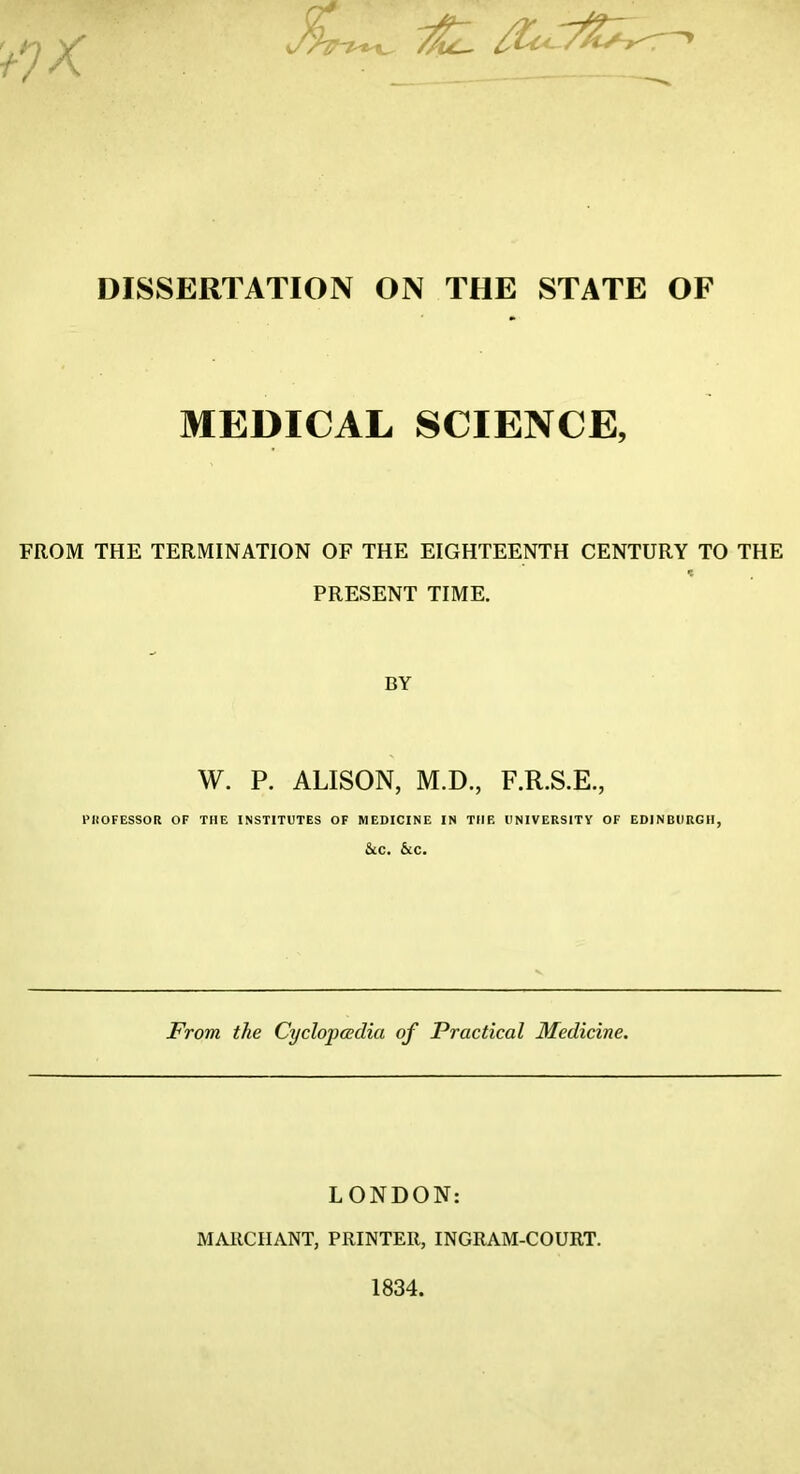 ^uL- > DISSERTATION ON THE STATE OF MEDICAL SCIENCE, FROM THE TERMINATION OF THE EIGHTEENTH CENTURY TO THE PRESENT TIME. BY W. P. ALISON, M.D., F.R.S.E, PROFESSOR OF THE INSTITUTES OF MEDICINE IN THE UNIVERSITY OF EDINBURGH, &C. &C. From the Cyclopaedia of Practical Medicine. LONDON: MARCIIANT, PRINTER, INGRAM-COURT. 1834.