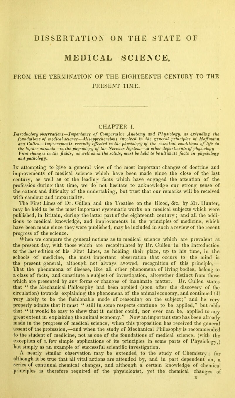 DISSERTATION ON THE STATE OF MEDICAL SCIENCE, FROM THE TERMINATION OF THE EIGHTEENTH CENTURY TO THE PRESENT TIME. CHAPTER I. Introductory observations—Importance of Comparative Anatomy and Physiology, as extending the foundations of medical science—Misapprehensions involved in the general principles of Hoffmann and Cullen—Improvements recently effected in the physiology of the essential conditions of life in the higher animals—in the physiology of the Nervous System—in other departments of physiology— Vital changes in the fluids, as u-ell as in the solids, must be held to be ultimate facts in physiology and pathology. In attempting to give a general view of the most important changes of doctrine and improvements of medical science which have been made since the close of the last century, as well as of the leading facts which have engaged the attention of the profession during that time, we do not hesitate to acknowledge our strong sense of the extent and difficulty of the undertaking, but trust that our remarks will be received with candour and impartiality. The First Lines of Dr. Cullen and the Treatise on the Blood, &c. by Mr. Hunter, may be held to be the most important systematic works on medical subjects which were published, in Britain, during the latter part of the eighteenth century ; and all the addi- tions to medical knowledge, and improvements in the principles of medicine, which have been made since they were published, maybe included in such a review of the recent progress of the science. When w'e compare the general notions as to medical science which are prevalent at the present day, with those which are recapitulated by Dr. Cullen in the Introduction to the last edition of his First Lines, as holding their place, up to his time, in the schools of medicine, the most important observation that occurs to the mind is the present general, although not always avowed, recognition of this principle,— That the phenomena of disease, like all other phenomena of living bodies, belong to a class of facts, and constitute a subject of investigation, altogether distinct from those which are presented by any forms or changes of inanimate matter. Dr. Cullen states that “ the Mechanical Philosophy had been applied (soon after the discovery of the circulation) towards explaining the phenomena of the animal economy, and continued till very lately to be the fashionable mode of reasoning on the subject;” and he very properly admits that it must “ still in some respects continue to be applied,” but adds that “ it would be easy to shew that it neither could, nor ever can be, applied to any great extent in explaining the animal economy.” Now an important step has been already made in the progress of medical science, when this proposition has received the general assent of the profession,—and when the study of Mechanical Philosophy is recommended to the student of medicine, not as one of the foundations of medical science, (with the exception of a few simple applications of its principles in some parts of Physiology,) but simply as an example of successful scientific investigation. A nearly similar observation may be extended to the study of Chemistry ; for although it be true that all vital actions are attended by, and in part dependent on, a series of continual chemical changes, and although a certain knowledge of chemical principles is therefore required of the physiologist, yet the chemical changes of B