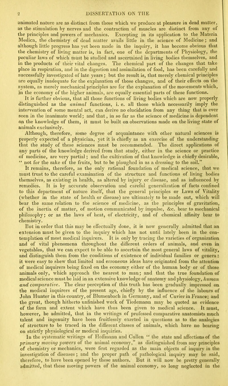 animated nature are as distinct from those which we produce at pleasure in dead matter, as the stimulation by nerves and the contraction of muscles are distinct from any of the principles and powers of mechanics. Excepting in its application to the Materia Medica, the chemistry of dead matter avails little in the science of Medicine; and although little progress has yet been made in the inquiry, it has become obvious that the chemistry of living matter is, in fact, one of the departments of Physiology, the peculiar laws of which must be studied and ascertained in living bodies themselves, and in the products of their vital changes. The chemical part of the changes that take place in respiration, and in the digestion and assimilation of food, has been carefully and successfully investigated of late years ; but the result is, that merely chemical principles are equally inadequate for the explanation of those changes, and of their effects on the system, as merely mechanical principles are for the explanation of the movements which, in the economy of the higher animals, are equally essential parts of these functions. It is farther obvious, that all those functions of living bodies which are now properly distinguished as the animal functions, i. e. all those which necessarily imply the intervention of some mental act, can derive no elucidation from any thing that is ever seen in the inanimate world; and that, in so far as the science of medicine is dependent on the knowledge of them, it must be built on observations made on the living state of animals exclusively. Although, therefore, some degree of acquaintance with other natural sciences is properly expected of a physician, yet it is chiefly as an exercise of the understanding that the study of these sciences must be recommended. The direct applications of any parts of the knowledge derived from that study, either in the science or practice of medicine, are very partial; and the cultivation of that knowledge is chiefly desirable, “ not for the sake of the fruits, but to be ploughed in as a dressing to the soil.” It remains, therefore, as the only rational foundation of medical science, that we must trust to the careful examination of the structure and functions of living bodies themselves, as existing in health, as altered by injury or disease, and as influenced by remedies. It is by accurate observation and careful generalization of facts confined to this department of nature itself, that the general principles or Laws of Vitality (whether in the state of health or disease) are ultimately to be made out, which will bear the same relation to the science of medicine, as the principles of gravitation, of the inertia of matter, of motion communicated by impulse, &c. bear to mechanical philosophy; or as the laivs of heat, of electricity, and of chemical affinity bear to chemistry. But in order that this may be effectually done, it is now generally admitted that an extension must be given to the inquiry which has not until lately been in the con- templation of most medical inquirers. It is only by tracing the varieties of organization and of vital phenomena throughout the different orders of animals, and even in vegetables, that we can expect to be able to ascertain the most general laws of vitality, and distinguish them from the conditions of existence of individual families or genera: it were easy to shew that limited and erroneous ideas have originated from the attention of medical inquirers being fixed on the economy either of the human body or of those animals only, which approach the nearest to man; and that the true foundation of medical science must be laid in an extensive knowledge of anatomy and physiology, human and comparative. The clear perception of this truth has been gradually impressed on the medical inquirers of the present age, chiefly by the influence of the labours of John Hunter in this country, of Blumenbach in Germany, and of Cuvier in France; and the great, though hitherto unfinished work of Tiedemann may be quoted as evidence of the form and extent which have thus been given to medical science. It must, however, be admitted, that in the writings of professed comparative anatomists much talent and ingenuity have been fruitlessly exerted in questions as to the analogies of structure to be traced in the different classes of animals, which have no bearing on strictly physiological or medical inquiries. In the systematic writings of Hoffmann and Cullen “ the state and affections of the primary moviny powers of the animal economy,” as distinguished from any principles of chemistry or mechanics, were first regarded as the main objects of inquiry in the investigation of diseases; and the proper path of pathological inquiry may be said, therefore, to have been opened by these authors. But it will now be pretty generally admitted, that these moving powers of the animal economy, so long neglected in the