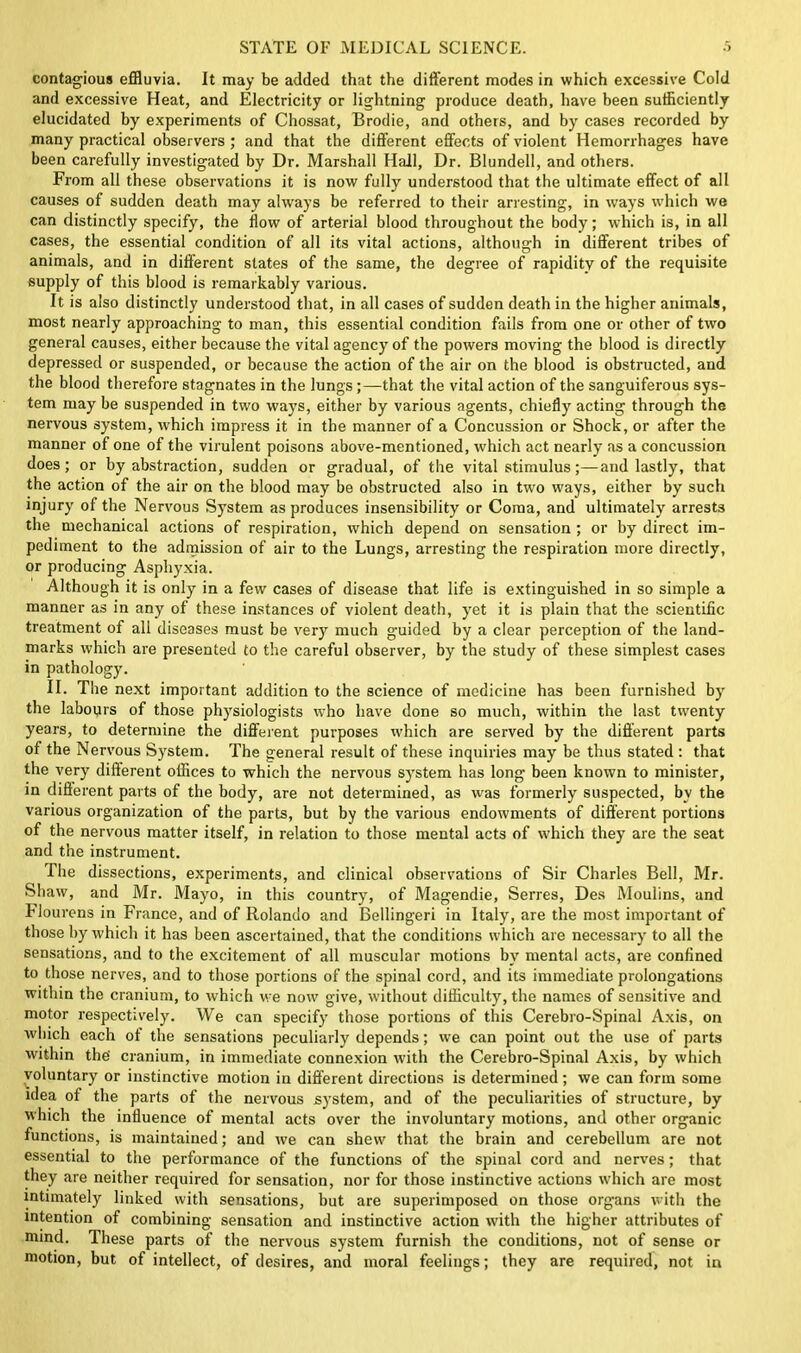 contagious effluvia. It may be added that the different modes in which excessive Cold and excessive Heat, and Electricity or lightning produce death, have been sufficiently elucidated by experiments of Chossat, Brodie, and others, and by cases recorded by many practical observers ; and that the different effects of violent Hemorrhages have been carefully investigated by Dr. Marshall Hall, Dr. Blundell, and others. From all these observations it is now fully understood that the ultimate effect of all causes of sudden death may always be referred to their arresting, in ways which we can distinctly specify, the flow of arterial blood throughout the body; which is, in all cases, the essential condition of all its vital actions, although in different tribes of animals, and in different states of the same, the degree of rapidity of the requisite supply of this blood is remarkably various. It is also distinctly understood that, in all cases of sudden death in the higher animals, most nearly approaching to man, this essential condition fails from one or other of two general causes, either because the vital agency of the powers moving the blood is directly depressed or suspended, or because the action of the air on the blood is obstructed, and the blood therefore stagnates in the lungs;—that the vital action of the sanguiferous sys- tem may be suspended in two ways, either by various agents, chiefly acting through the nervous system, which impress it in the manner of a Concussion or Shock, or after the manner of one of the virulent poisons above-mentioned, which act nearly as a concussion does; or by abstraction, sudden or gradual, of the vital stimulus;—and lastly, that the action of the air on the blood may be obstructed also in two ways, either by such mjury of the Nervous System as produces insensibility or Coma, and ultimately arrests the mechanical actions of respiration, which depend on sensation; or by direct im- pediment to the admission of air to the Lungs, arresting the respiration more directly, or producing Asphyxia. Although it is only in a few cases of disease that life is extinguished in so simple a manner as in any of these instances of violent death, yet it is plain that the scientific treatment of all diseases must be very much guided by a clear perception of the land- marks which are presented to the careful observer, by the study of these simplest cases in pathology. II. The next important addition to the science of medicine has been furnished by the labours of those physiologists who have done so much, within the last twenty years, to determine the different purposes wfflich are served by the different parts of the Nervous System. The general result of these inquiries may be thus stated : that the very different offices to which the nervous system has long been known to minister, in different parts of the body, are not determined, as was formerly suspected, by the various organization of the parts, but by the various endowments of different portions of the nervous matter itself, in relation to those mental acts of which they are the seat and the instrument. The dissections, experiments, and clinical observations of Sir Charles Bell, Mr. Shaw, and Mr. Mayo, in this country, of Magendie, Serres, Des Moulins, and blourens in France, and of Rolando and Bellingeri in Italy, are the most important of those by which it has been ascertained, that the conditions which are necessary to all the sensations, and to the excitement of all muscular motions by mental acts, are confined to those nerves, and to those portions of the spinal cord, and its immediate prolongations within the cranium, to which we now' give, without difficulty, the names of sensitive and motor respectively. We can specify those portions of this Cerebro-Spinal Axis, on which each of the sensations peculiarly depends; we can point out the use of parts within the' cranium, in immediate connexion with the Cerebro-Spinal Axis, by which voluntary or instinctive motion in different directions is determined; we can form some idea of the parts of the nervous system, and of the peculiarities of structure, by which the influence of mental acts over the involuntary motions, and other organic functions, is maintained; and we can shew that the brain and cerebellum are not essential to the performance of the functions of the spinal cord and nerves; that they are neither required for sensation, nor for those instinctive actions which are most intimately linked with sensations, but are superimposed on those organs with the intention of combining sensation and instinctive action with the higher attributes of mind. These parts of the nervous system furnish the conditions, not of sense or motion, but of intellect, of desires, and moral feelings; they are required, not in