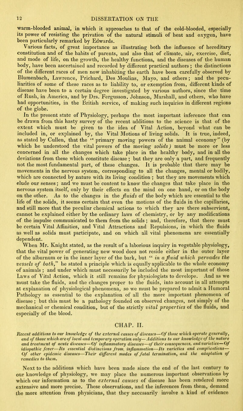 ■warm-blooded animal, in which it approaches to that of the cold-blooded, especially its power of resisting the privation of the natural stimuli of heat and oxygen, have been particularly remarked by Edwards. Various facts, of great importance as illustrating both the influence of hereditary constitution and of the habits of parents, and also that of climate, air, exercise, diet, and mode of life, on the growth, the healthy functions, and the diseases of the human body, have been ascertained and recorded by different practical authors; the distinctions of the different races of men now inhabiting the earth have been carefully observed by Blumenbach, Lawrence, Prichard, Des Moulins, Mayo, and others; and the pecu- liarities of some of these races as to liability to, or exemption from, different kinds of disease have been to a certain degree investigated by various authors, since the time of Rush, in America, and by Drs. Fergusson, Johnson, Marshall, and others, who have had opportunities, in the British service, of making such inquiries in different regions of the globe. In the present state of Physiology, perhaps the most important inference that can be drawn from this hasty survey of the recent additions to the science is that of the extent which must be given to the idea of Vital Action, beyond what can be included in, or explained by, the Vital Motions of living solids. It is true, indeed, as stated by Cullen, that the “ primary moving powers of the animal economy” (by which he understood the vital powers of the moving solids) must be more or less concerned in all the changes which take place in the healthy body, and in all the deviations from these which constitute disease; but they are only a part, and frequently not the most fundamental part, of these changes. It is probable that there may be movements in the nervous system, corresponding to all the changes, mental or bodily, which are connected by nature with its living condition ; but they are movements which elude our senses; and we must be content to know the changes that take place in the nervous system itself, only by their effects on the mind on one hand, or on the body on the other. As to the changes in the fluids of the body which are essential to the life of the solids, it seems certain that even the motions of the fluids in the capillaries, and still more that the peculiar chemical actions to which they are there subservient, cannot be explained either by the ordinary laws of chemistry, or by any modifications of the impulse communicated to them from the solids; and, therefore, that there must be certain Vital Affinities, and Vital Attractions and Repulsions, in which the fluids as well as solids must participate, and on which all vital phenomena are essentially dependent. When Mr. Knight stated, as the result of a laborious inquiry in vegetable physiology, that the vital power of generating new wood does not reside either in the outer layer of the alburnum or in the inner layer of the bark, but “ in a fluid which pervades the vessels of both, he stated a principle which is equally applicable to the whole economy of animals ; and under which must necessarily be included the most important of those Laws of Vital Action, which it still remains for physiologists to develope. And as we must take the fluids, and the changes proper to the fluids, into account in all attempts at explanation of physiological phenomena, so we must be prepared to admit a Humoral Pathology as essential to the explanation of all the more important phenomena of disease ; but this must be a pathology founded on observed changes, not simply of the mechanical or chemical condition, but of the strictly vital properties of the fluids, and especially of the blood. CHAP. II. Recent additions to our knowledge of the external causes of diseases—Of those which operate generally, and of those which areof local and temporary operation only—Additions to our knowledge of the nature and treatment of acute diseases—Of inflammatory diseases—of their consequences, and varieties—Of idiopathic fever—Its essential distinctions from, inflammation—Its varieties and complications— Of other epidemic diseases—Their different modes of fatal termination, and the adaptation of remedies to them. Next to the additions which have been made since the end of the last century to our knowledge of physiology, we may place the numerous important observations by which our information as to the external causes of disease has been rendered more extensive and more precise. These observations, and the inferences from them, demand the more attention from physicians, that they necessarily involve a kind of evidence