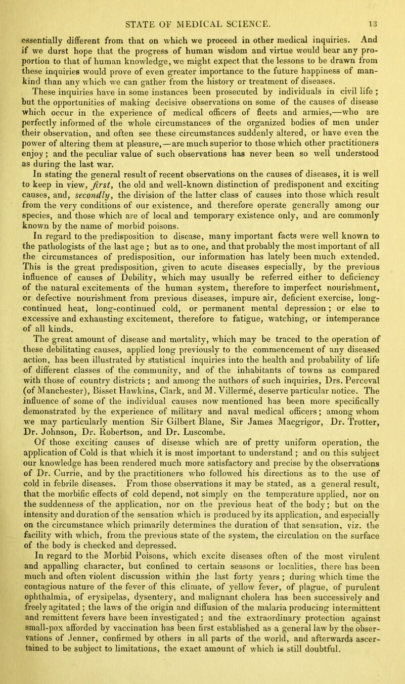 essentially different from that on which we proceed in other medical inquiries. And if we durst hope that the progress of human wisdom and virtue would bear any pro- portion to that of human knowledge, we might expect that the lessons to be drawn from these inquiries would prove of even greater importance to the future happiness of man- kind than any which we can gather from the history or treatment of diseases. These inquiries have in some instances been prosecuted by individuals in civil life ; but the opportunities of making decisive observations on some of the causes of disease which occur in the experience of medical officers of fleets and armies,—who are perfectly informed of the whole circumstances of the organized bodies of men under their observation, and often see these circumstances suddenly altered, or have even the power of altering them at pleasure, — are much superior to those which other practitioners enjoy; and the peculiar value of such observations has never been so well understood as during the last war. In stating the general result of recent observations on the causes of diseases, it is well to keep in view, first, the old and well-known distinction of predisponent and exciting causes, and, secondly, the division of the latter class of causes into those which result from the very conditions of our existence, and therefore operate generally among our species, and those which are of local and temporary existence only, and are commonly known by the name of morbid poisons. In regard to the predisposition to disease, many important facts were well known to the pathologists of the last age ; but as to one, and that probably the most important of all the circumstances of predisposition, our information has lately been much extended. This is the great predisposition, given to acute diseases especially, by the previous influence of causes of Debility, which may usually be referred either to deficiency of the natural excitements of the human system, therefore to imperfect nourishment, or defective nourishment from previous diseases, impure air, deficient exercise, long- continued heat, long-continued cold, or permanent mental depression; or else to excessive and exhausting excitement, therefore to fatigue, watching, or intemperance of all kinds. The great amount of disease and mortality, which may be traced to the operation of these debilitating causes, applied long previously to the commencement of any diseased action, has been illustrated by statistical inquiries into the health and probability of life of different classes of the community, and of the inhabitants of towns as compared with those of country districts; and among the authors of such inquiries, Drs. Perceval (of Manchester), Bisset Hawkins, Clark, and M. Villerme, deserve particular notice. The influence of some of the individual causes now mentioned has been more specifically demonstrated by the experience of military and naval medical officers; among whom we may particularly mention Sir Gilbert Blane, Sir James Macgrigor, Dr. Trotter, Dr. Johnson, Dr. Robertson, and Dr. Luscombe. Of those exciting causes of disease which are of pretty uniform operation, the application of Cold is that which it is most important to understand ; and on this subject our knowledge has been rendered much more satisfactory and precise by the observations of Dr. Currie, and by the practitioners who followed his directions as to the use of cold in febrile diseases. From those observations it may be stated, as a general result, that the morbific effects of cold depend, not simply on the temperature applied, nor on the suddenness of the application, nor on the previous heat of the body; but on the intensity and duration of the sensation which is produced by its application, and especially on the circumstance which primarily determines the duration of that sensation, viz. the facility with which, from the previous state of the system, the circulation on the surface of the body is checked and depressed. In regard to the Morbid Poisons, which excite diseases often of the most virulent and appalling character, but confined to certain seasons or localities, there has been much and often violent discussion within .the last forty years ; during which time the contagious nature of the fever of this climate, of yellow fever, of plague, of purulent ophthalmia, of erysipelas, dysentery, and malignant cholera has been successively and freely agitated ; the laws of the origin and diffusion of the malaria producing intermittent and remittent fevers have been investigated; and the extraordinary protection against small-pox afforded by vaccination has been first established as a general law by the obser- vations of Jenner, confirmed by others in all parts of the world, and afterwards ascer- tained to be subject to limitations, the exact amount of which is still doubtful.