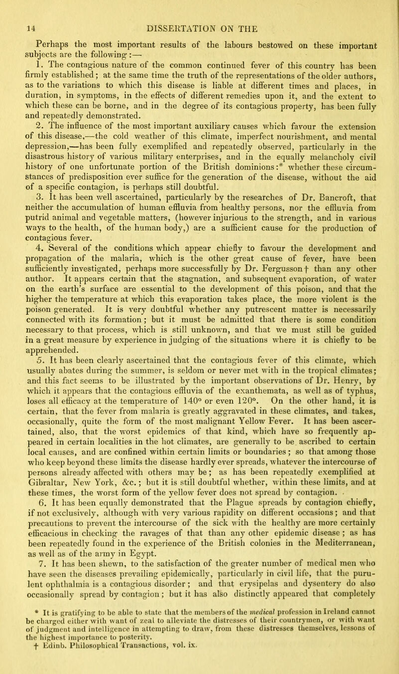 Perhaps the most important results of the labours bestowed on these important subjects are the following-:— 1. The contagious nature of the common continued fever of this country lias been firmly established; at the same time the truth of the representations of the older authors, as to the variations to which this disease is liable at different times and places, in duration, in symptoms, in the effects of different remedies upon it, and the extent to which these can be borne, and in the degree of its contagious property, has been fully and repeatedly demonstrated. 2. The influence of the most important auxiliary causes which favour the extension of this disease,—the cold weather of this climate, imperfect nourishment, and mental depression,—has been fully exemplified and repeatedly observed, particularly in the disastrous history of various military enterprises, and in the equally melancholy civil history of one unfortunate portion of the British dominions :* whether these circum- stances of predisposition ever suffice for the generation of the disease, without the aid of a specific contagion, is perhaps still doubtful. 3. It has been well ascertained, particularly by the researches of Dr. Bancroft, that neither the accumulation of human effluvia from healthy persons, nor the effluvia from putrid animal and vegetable matters, (however injurious to the strength, and in various ways to the health, of the human body,) are a sufficient cause for the production of contagious fever. 4. Several of the conditions which appear chiefly to favour the development and propagation of the malaria, which is the other great cause of fever, have been sufficiently investigated, perhaps more successfully by Dr. Fergussonf than any other author. It appears certain that the stagnation, and subsequent evaporation, of water on the earth’s surface are essential to the development of this poison, and that the higher the temperature at which this evaporation takes place, the more violent is the poison generated. It is very doubtful whether any putrescent matter is necessarily connected with its formation; but it must be admitted that there is some condition necessary to that process, which is still unknown, and that we must still be guided in a great measure by experience in judging of the situations where it is chiefly to be apprehended. 5. It has been clearly ascertained that the contagious fever of this climate, which usually abates during the summer, is seldom or never met with in the tropical climates; and this fact seems to be illustrated by the important observations of Dr. Henry, by which it appears that the contagious effluvia of the exanthemata, as well as of typhus, loses all efficacy at the temperature of 140° or even 120°. On the other hand, it is certain, that the fever from malaria is greatly aggravated in these climates, and takes, occasionally, quite the form of the most malignant Yellow Fever. It has been ascer- tained, also, that the worst epidemics of that kind, which have so frequently ap- peared in certain localities in the hot climates, are generally' to be ascribed to certain local causes, and are confined within certain limits or boundaries; so that among those who keep beyond these limits the disease hardly ever spreads, whatever the intercourse of persons already affected with others may be; as has been repeatedly exemplified at Gibraltar, New York, &c.; but it is still doubtful whether, within these limits, and at these times, the worst form of the yellow fever does not spread by contagion. 6. It has been equally demonstrated that the Plague spreads by' contagion chiefly', if not exclusively, although with very various rapidity on different occasions; and that precautions to prevent the intercourse of the sick with the healthy are more certainly efficacious in checking the ravages of that than any' other epidemic disease ; as has been repeatedly found in the experience of the British colonies in the Mediterranean, as well as of the army' in Egypt. 7. It has been shewn, to the satisfaction of the greater number of medical men who have seen the diseases prevailing epidemically', particularly' in civil life, that the puru- lent ophthalmia is a contagious disorder ; and that erysipelas and dysentery do also occasionally spread by contagion; but it has also distinctly appeared that completely * It is gratifying to be able to state that the members of the medical profession in Ireland cannot be charged either with want of zeal to alleviate the distresses of their countrymen, or witli want of judgment and intelligence in attempting to draw', from these distresses themselves, lessons of the highest importance to posterity. f Edinb. Philosophical Transactions, vol. ix.