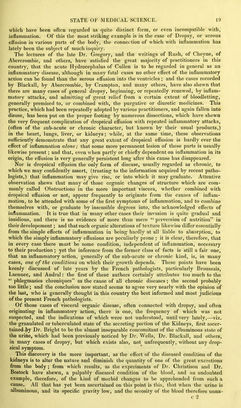 which have been often regarded as quite distinct form, or even incompatible with, inflammation. Of this the most striking example is in the case of Dropsy, or serous effusion in various parts of the body, the connection of which with inflammation has lately been the subject of much inquiry. The lectures of the late Dr. Gregory, and the writings of Rush, of Chcyne, of Abercrombie, and others, have satisfied the great majority of practitioners in this country, that the acute Hydrocephalus of Cullen is to be regarded in general as an inflammatory disease, although in many fatal cases no other effect of the inflammatory action can be found than the serous effusion into the ventricles; and the cases recorded by Blackall, by Abercrombie, by Crampton, and many others, have also shewn that there are many cases of general dropsy, beginning, or repeatedly renewed, by inflam- matory attacks, and admitting of great relief from a certain extent of bloodletting, generally premised to, or combined with, the purgative or diuretic medicines. This practice, which had been repeatedly adopted by various practitioners, and again fallen into disuse, has been put on the proper footing by numerous dissections, which have shewn the very frequent complication of dropsical effusion with repeated inflammatory attacks, (often of the sub-acute or chronic character, but known by their usual products,) in the heart, lungs, liver, or kidneys; while, at the same time, these observations sufficiently demonstrate that any great extent of dropsical effusion is hardly ever the effect of inflammation alone; that some more permanent lesion of these parts is usually likewise present; and that, even when partly or chiefly dependent on inflammation in its origin, the effusion is very generally persistent long after this cause has disappeared. Nor is dropsical effusion the only form of disease, usually regarded as chronic, to which we may confidently assert, (trusting to the information acquired by recent patho- logists,) that inflammation may give rise, or into which it may graduate. Attentive observation shews that many of those organic changes of structure which are com- monly called Obstructions in the more important viscera, whether combined with dropsical effusion or not, appear frequently to originate from the causes of inflam- mation, to be attended with some of the first symptoms of inflammation, and to combine themselves with, or graduate by insensible degrees into, the acknowledged effects of inflammation. It is true that in many other cases their invasion is quite gradual and insidious, and there is no evidence of more than mere “ perversion of nutrition” in their developement; and that such organic alterations of texture likewise differ essentially from the simple effects of inflammation in being hardly at all liable to absorption, to which the simply inflammatory effusions are peculiarly prone ; it is clear, therefore, that in every case there must be some condition, independent of inflammation, necessary to their production ; yet the inference from the former class of facts is still a fair one, that an inflammatory action, generally of the sub-acute or chronic kind, is, in many cases, one of the conditions on which their growth depends. These points have been keenly discussed of late years by the French pathologists, particularly Broussais, Laennec, and Andral: the first of these authors certainly attributes too much to the “ phlegmasies chroniques” as the cause of all chronic diseases ; the second probably too little; and the conclusion now stated seems to agree very nearly with the opinion of the last, who is generally thought in this country the best informed and most judicious of the present French pathologists. Of those cases of visceral organic disease, often connected with dropsy, and often originating in inflammatory action, there is one, the frequency of which was not suspected, and the indications of which were not understood, until very lately,—viz. the granulated or tuberculated state of the secreting portion of the Kidneys, first ascer- tained by Dr. Bright to be the almost inseparable concomitant of the albuminous state of the urine, which had been previously noticed by Dr. Wells, Dr. Blackall, and others, in many cases of dropsy, but which exists also, not unfrequently, without any drop- sical symptom. This discovery is the more important, as the effect of the diseased condition of the kidneys is to alter the nature and diminish the quantity of one of the great excretions from the body ; from which results, as the experiments of Dr. Christison and Dr. Bostock have shewn, a palpably diseased condition of the blood, and an undoubted example, therefore, of the kind of morbid changes to be apprehended from such a cause. All that has yet been ascertained on this point is this, that when the urine is albuminous, and its specific gravity low, and the serosity of the blood therefore unna- c 2