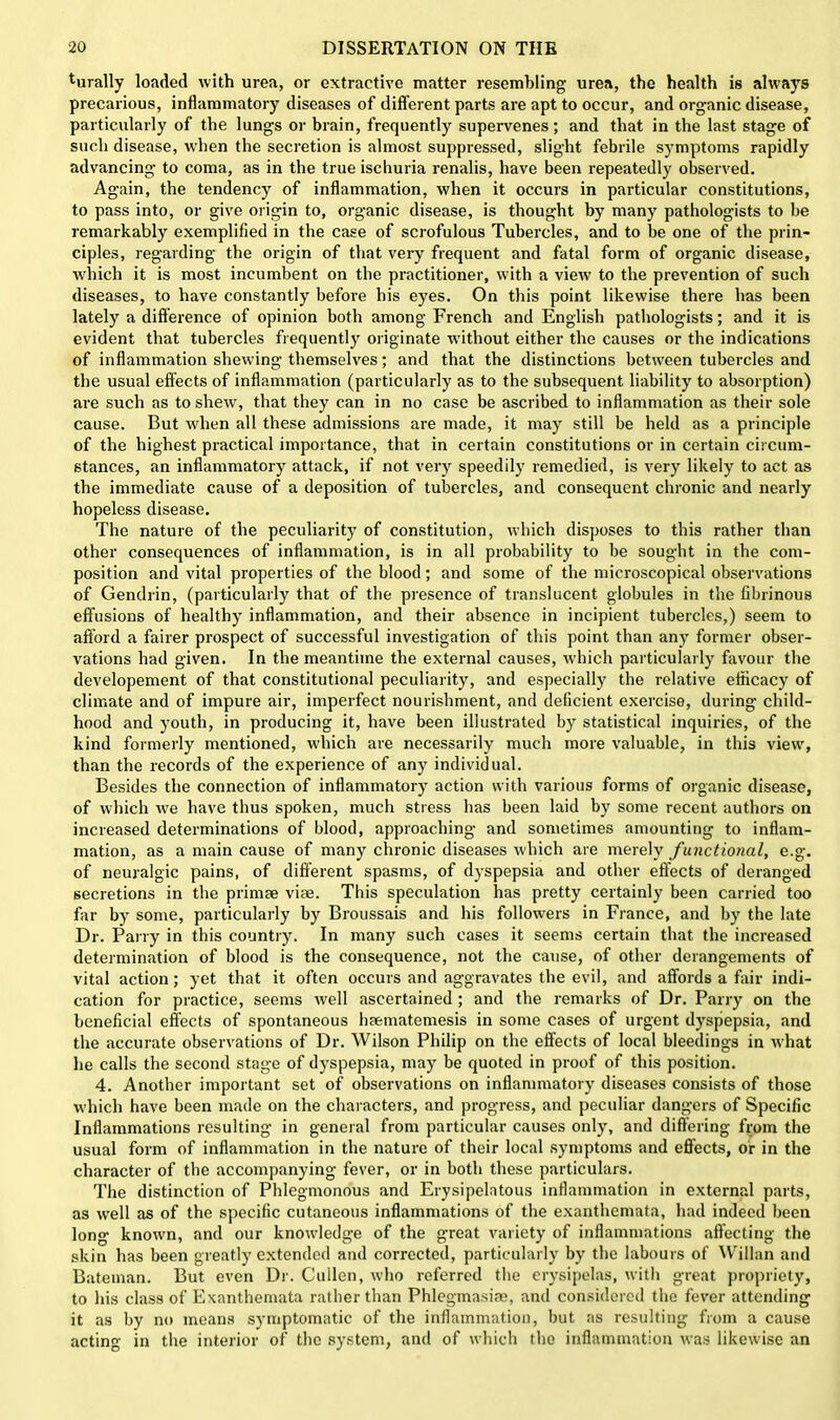 Rurally loaded with urea, or extractive matter resembling urea, the health is always precarious, inflammatory diseases of different parts are apt to occur, and organic disease, particularly of the lungs or brain, frequently supervenes; and that in the last stage of such disease, when the secretion is almost suppressed, slight febrile symptoms rapidly advancing to coma, as in the true ischuria renalis, have been repeatedly observed. Again, the tendency of inflammation, when it occurs in particular constitutions, to pass into, or give origin to, organic disease, is thought by many pathologists to be remarkably exemplified in the case of scrofulous Tubercles, and to be one of the prin- ciples, regarding the origin of that very frequent and fatal form of organic disease, wdiich it is most incumbent on the practitioner, with a view to the prevention of such diseases, to have constantly before his eyes. On this point likewise there has been lately a difference of opinion both among French and English pathologists; and it is evident that tubercles frequently originate without either the causes or the indications of inflammation shewing themselves; and that the distinctions between tubercles and the usual effects of inflammation (particularly as to the subsequent liability to absorption) are such as to shew, that they can in no case be ascribed to inflammation as their sole cause. But when all these admissions are made, it may still be held as a principle of the highest practical importance, that in certain constitutions or in certain circum- stances, an inflammatory attack, if not very speedily remedied, is very likely to act as the immediate cause of a deposition of tubercles, and consequent chronic and nearly hopeless disease. The nature of the peculiarity of constitution, which disposes to this rather than other consequences of inflammation, is in all probability to be sought in the com- position and vital properties of the blood; and some of the microscopical observations of Gendlin, (particularly that of the presence of translucent globules in the fibrinous effusions of healthy inflammation, and their absence in incipient tubercles,) seem to afford a fairer prospect of successful investigation of this point than any former obser- vations had given. In the meantime the external causes, which particularly favour the developement of that constitutional peculiarity, and especially the relative efficacy of climate and of impure air, imperfect nourishment, and deficient exercise, during child- hood and youth, in producing it, have been illustrated by statistical inquiries, of the kind formerly mentioned, which are necessarily much more valuable, in this view, than the records of the experience of any individual. Besides the connection of inflammatory action with various forms of organic disease, of which we have thus spoken, much stress has been laid by some recent authors on increased determinations of blood, approaching and sometimes amounting to inflam- mation, as a main cause of many chronic diseases which are merely functional, e.g. of neuralgic pains, of different spasms, of dyspepsia and other effects of deranged secretions in the primse vise. This speculation has pretty certainly been carried too far by some, particularly by Broussais and his followers in France, and by the late Dr. Parry in this country. In many such cases it seems certain that the increased determination of blood is the consequence, not the cause, of other derangements of vital action; yet that it often occurs and aggravates the evil, and affords a fair indi- cation for practice, seems well ascertained; and the remarks of Dr. Parry on the beneficial effects of spontaneous haematemesis in some cases of urgent dyspepsia, and the accurate observations of Dr. Wilson Philip on the effects of local bleedings in what he calls the second stage of dyspepsia, may be quoted in proof of this position. 4. Another important set of observations on inflammatory diseases consists of those which have been made on the characters, and progress, and peculiar dangers of Specific Inflammations resulting in general from particular causes only, and differing from the usual form of inflammation in the nature of their local symptoms and effects, or in the character of the accompanying fever, or in both these particulars. The distinction of Phlegmonous and Erysipelatous inflammation in external parts, as well as of the specific cutaneous inflammations of the exanthemata, had indeed been long known, and our knowledge of the great variety of inflammations affecting the skin has been greatly extended and corrected, particularly by the labours of Willan and Bateman. But even Dr. Cullen, who referred the erysipelas, with great propriety, to his class of Exanthemata rather than Phlegmasiae, and considered the fever attending it as by no means symptomatic of the inflammation, but as resulting from a cause acting in the interior of the system, and of which the inflammation was likewise an