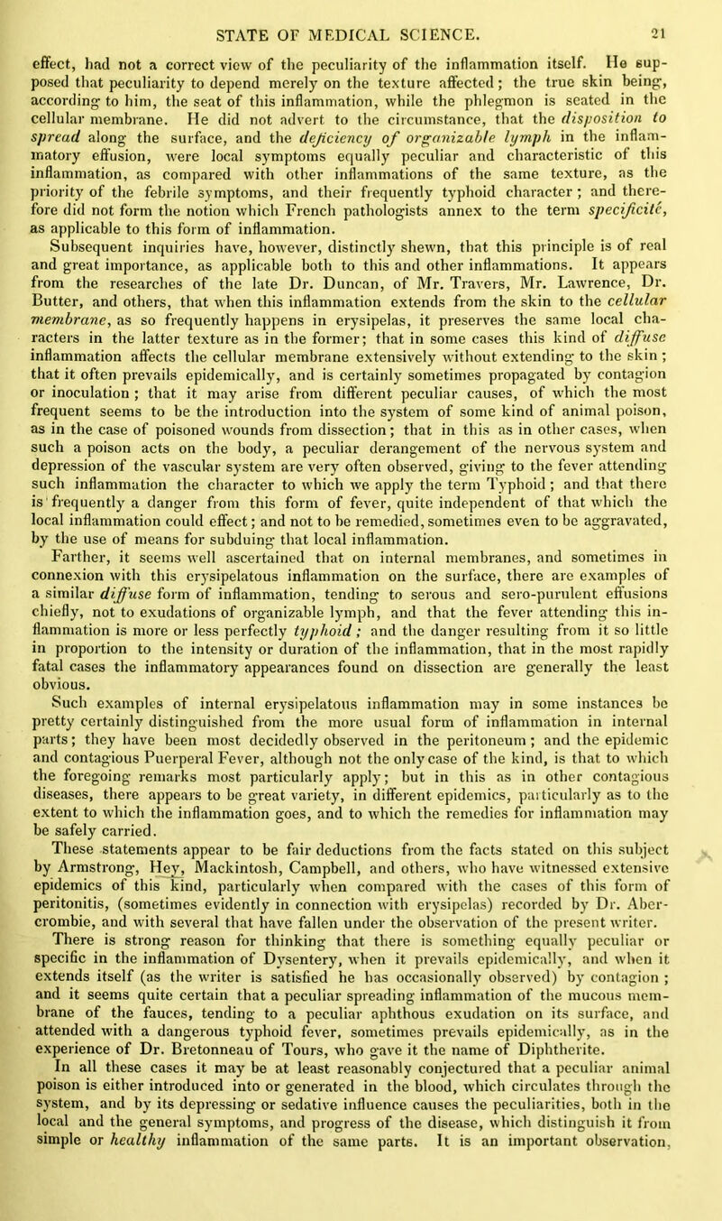 effect, had not a correct view of the peculiarity of the inflammation itself. He sup- posed that peculiarity to depend merely on the texture affected; the true skin being;, according- to him, the seat of this inflammation, while the phlegmon is seated in the cellular membrane. He did not advert to the circumstance, that the disposition to spread along the surface, and the deficiency of organizable lymph in the inflam- matory effusion, were local symptoms equally peculiar and characteristic of this inflammation, as compared with other inflammations of the same texture, as the priority of the febrile symptoms, and their frequently typhoid character; and there- fore did not form the notion which French pathologists annex to the term specifcitc, as applicable to this form of inflammation. Subsequent inquiries have, however, distinctly shewn, that this principle is of real and great importance, as applicable both to this and other inflammations. It appears from the researches of the late Dr. Duncan, of Mr. Travers, Mr. Lawrence, Dr. Butter, and others, that when this inflammation extends from the skin to the cellular membrane, as so frequently happens in erysipelas, it preserves the same local cha- racters in the latter texture as in the former; that in some cases this kind of diffuse inflammation affects the cellular membrane extensively without extending to the skin ; that it often prevails epidemically, and is certainly sometimes propagated by contagion or inoculation ; that it may arise from different peculiar causes, of which the most frequent seems to be the introduction into the system of some kind of animal poison, as in the case of poisoned wounds from dissection; that in this as in other cases, when such a poison acts on the body, a peculiar derangement of the nervous system and depression of the vascular system are very often observed, giving to the fever attending such inflammation the character to which we apply the term Typhoid; and that there is 'frequently a danger from this form of fever, quite independent of that which the local inflammation could effect; and not to he remedied, sometimes even to be aggravated, by the use of means for subduing that local inflammation. Farther, it seems well ascertained that on internal membranes, and sometimes in connexion with this erysipelatous inflammation on the surface, there are examples of a similar diffuse form of inflammation, tending to serous and sero-purnlent effusions chiefly, not to exudations of organizable lymph, and that the fever attending this in- flammation is more or less perfectly typhoid ; and the danger resulting from it so little in proportion to the intensity or duration of the inflammation, that in the most rapidly fatal cases the inflammatory appearances found on dissection are generally the least obvious. Such examples of internal erysipelatous inflammation may in some instances he pretty certainly distinguished from the more usual form of inflammation in internal parts; they have been most decidedly observed in the peritoneum; and the epidemic and contagious Puerperal Fever, although not the only case of the kind, is that to which the foregoing remarks most particularly apply; but in this as in other contagious diseases, there appears to he great variety, in different epidemics, particularly as to the extent to which the inflammation goes, and to which the remedies for inflammation may be safely carried. These statements appear to be fair deductions from the facts stated on this subject by Armstrong, Hey, Mackintosh, Campbell, and others, who have witnessed extensive epidemics of this kind, particularly when compared with the cases of this form of peritonitis, (sometimes evidently in connection with erysipelas) recorded by Dr. Aber- crombie, and with several that have fallen under the observation of the present writer. There is strong reason for thinking that there is something equally peculiar or specific in the inflammation of Dysentery, when it prevails epidemically, and when it extends itself (as the writer is satisfied he has occasionally observed) by contagion ; and it seems quite certain that a peculiar spreading inflammation of the mucous mem- brane of the fauces, tending to a peculiar aphthous exudation on its surface, and attended with a dangerous typhoid fever, sometimes prevails epidemically, as in the experience of Dr. Bretonneau of Tours, who gave it the name of Diphtherite. In all these cases it may be at least reasonably conjectured that a peculiar animal poison is either introduced into or generated in the blood, which circulates through the system, and by its depressing or sedative influence causes the peculiarities, both in the local and the general symptoms, and progress of the disease, which distinguish it from simple or healthy inflammation of the same parts. It is an important observation,