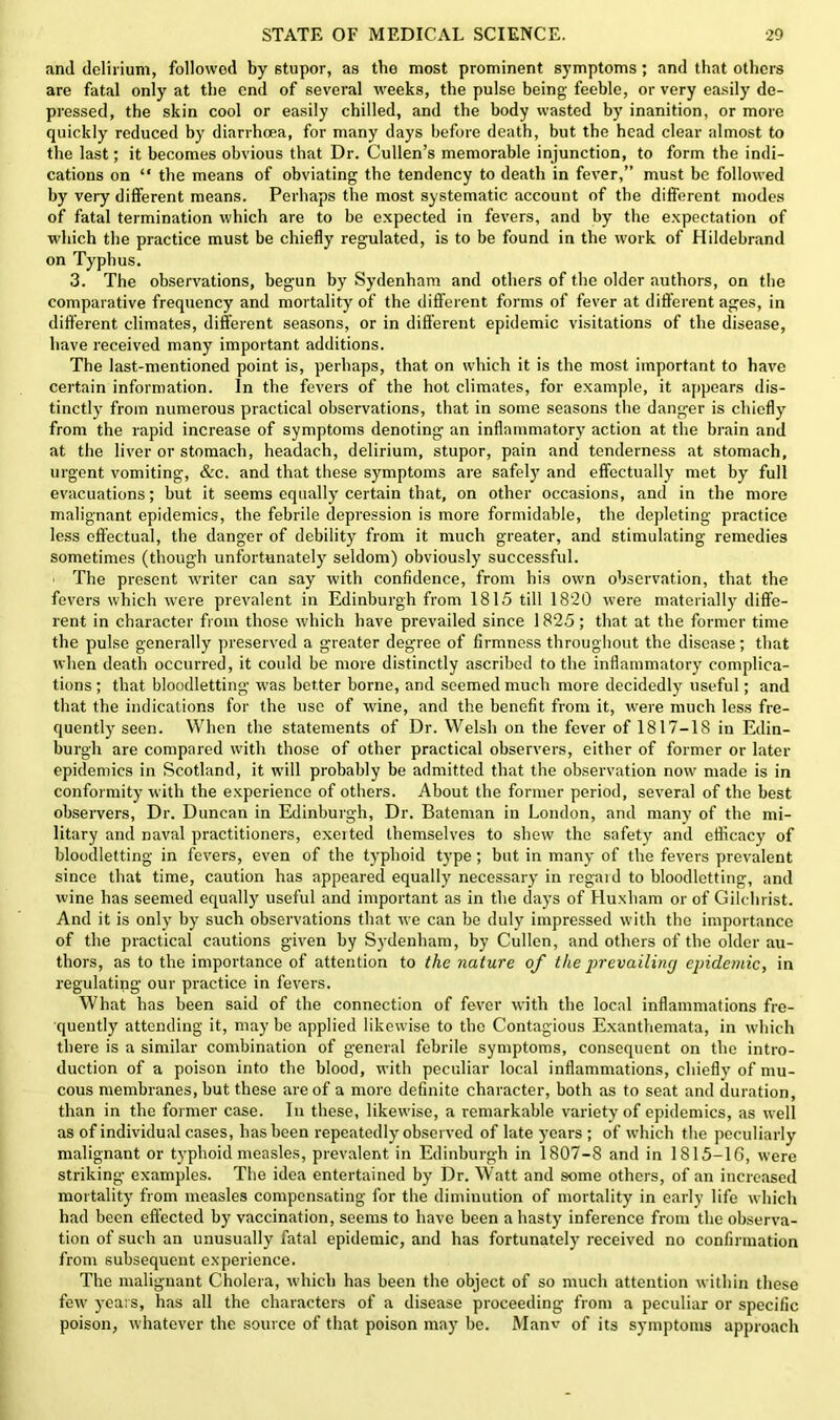 and delirium, followed by stupor, as the most prominent symptoms; and that others are fatal only at the end of several weeks, the pulse being feeble, or very easily de- pressed, the skin cool or easily chilled, and the body wasted by inanition, or more quickly reduced by diarrhoea, for many days before death, but the head clear almost to the last; it becomes obvious that Dr. Cullen’s memorable injunction, to form the indi- cations on “ the means of obviating the tendency to death in fever,” must be followed by very different means. Perhaps the most systematic account of the different modes of fatal termination which are to be expected in fevers, and by the expectation of which the practice must be chiefly regulated, is to be found in the work of Hildebrand on Typhus. 3. The observations, begun by Sydenham and others of the older authors, on the comparative frequency and mortality of the different forms of fever at different ages, in different climates, different seasons, or in different epidemic visitations of the disease, have received many important additions. The last-mentioned point is, perhaps, that on which it is the most important to have certain information. In the fevers of the hot climates, for example, it appears dis- tinctly from numerous practical observations, that in some seasons the danger is chiefly from the rapid increase of symptoms denoting an inflammatory action at the brain and at the liver or stomach, headach, delirium, stupor, pain and tenderness at stomach, urgent vomiting, &c. and that these symptoms are safely and effectually met by full evacuations; but it seems equally certain that, on other occasions, and in the more malignant epidemics, the febrile depression is more formidable, the depleting practice less effectual, the danger of debility from it much greater, and stimulating remedies sometimes (though unfortunately seldom) obviously successful. The present writer can say with confidence, from his own observation, that the fevers which were prevalent in Edinburgh from 1815 till 1820 were materially diffe- rent in character from those which have prevailed since 1825; that at the former time the pulse generally preserved a greater degree of firmness throughout the disease; that when death occurred, it could be more distinctly ascribed to the inflammatory complica- tions ; that bloodletting was better borne, and seemed much more decidedly useful; and that the indications for the use of wine, and the benefit from it, were much less fre- quently seen. When the statements of Dr. Welsh on the fever of 1817-1S in Edin- burgh are compared with those of other practical observers, either of former or later epidemics in Scotland, it will probably be admitted that the observation now made is in conformity with the experience of others. About the former period, several of the best observers, Dr. Duncan in Edinburgh, Dr. Bateman in London, and many of the mi- litary and naval practitioners, exerted themselves to shew the safety and efficacy of bloodletting in fevers, even of the typhoid type; but in many of the fevers prevalent since that time, caution has appeared equally necessary in regard to bloodletting, and wine has seemed equally useful and important as in the days of Huxliam or of Gilchrist. And it is only by such observations that we can be duly impressed with the importance of the practical cautions given by Sydenham, by Cullen, and others of the older au- thors, as to the importance of attention to the nature of the prevailing epidemic, in regulating our practice in fevers. What has been said of the connection of fever with the local inflammations fre- quently attending it, may be applied likewise to the Contagious Exanthemata, in which there is a similar combination of general febrile symptoms, consequent on the intro- duction of a poison into the blood, with peculiar local inflammations, chiefly of mu- cous membranes, but these are of a more definite character, both as to seat and duration, than in the former case. In these, likewise, a remarkable variety of epidemics, as well as of individual cases, has been repeatedly observed of late years ; of which the peculiarly malignant or typhoid measles, prevalent in Edinburgh in 1807-8 and in 1815-16, were striking examples. The idea entertained by Dr. Watt and some others, of an increased mortality from measles compensating for the diminution of mortality in early life which had been effected by vaccination, seems to have been a hasty inference from the observa- tion of such an unusually fatal epidemic, and has fortunately received no confirmation from subsequent experience. The malignant Cholera, which has been the object of so much attention within these few years, has all the characters of a disease proceeding from a peculiar or specific poison, whatever the source of that poison may be. Manv of its symptoms approach