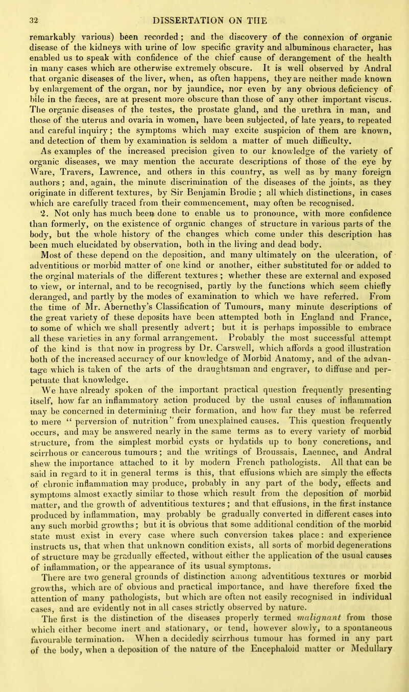 remarkably various) been recorded ; and the discovery of the connexion of organic disease of the kidneys with urine of low specific gravity and albuminous character, has enabled us to speak with confidence of the chief cause of derangement of the health in many cases which are otherwise extremely obscure. It is well observed by Andral that organic diseases of the liver, when, as often happens, they are neither made known by enlargement of the organ, nor by jaundice, nor even by any obvious deficiency of bile in the faeces, are at present more obscure than those of any other important viscus. The organic diseases of the testes, the prostate gland, and the urethra in man, and those of the uterus and ovaria in women, have been subjected, of late years, to repeated and careful inquiry; the symptoms which may excite suspicion of them are known, and detection of them by examination is seldom a matter of much difficulty. As examples of the increased precision given to our knowledge of the variety of organic diseases, we may mention the accurate descriptions of those of the eye by Ware, Travers, Lawrence, and others in this country, as well as by many foreign authors; and, again, the minute discrimination of the diseases of the joints, as they originate in different textures, by Sir Benjamin Brodie ; all which distinctions, in cases which are carefully traced from their commencement, may often be recognised. 2. Not only has much been done to enable us to pronounce, with more confidence than formerly, on the existence of organic changes of structure iu various parts of the body, but the whole history of the changes which come under this description has been much elucidated by observation, both in the living and dead body. Most of these depend on the deposition, and many ultimately on the ulceration, of adventitious or morbid matter of one kind or another, either substituted for or added to the orginal materials of the different textures ; whether these are external and exposed to view, or internal, and to be recognised, partly by the functions which seem chiefly deranged, and partly by the modes of examination to which we have referred. From the time of Mr. Abernethy’s Classification of Tumours, many minute descriptions of the great variety of these deposits have been attempted both in England and France, to some of which we shall presently advert; but it is perhaps impossible to embrace all these varieties in any formal arrangement. Probably the most successful attempt of the kind is that now in progress by Dr. Carswell, which affords a good illustration both of the increased accuracy of our knowledge of Morbid Anatomy, and of the advan- tage which is taken of the arts of the draughtsman and engraver, to diffuse and per- petuate that knowledge. We have already spoken of the important practical question frequently presenting itself, how far an inflammatory action produced by the usual causes of inflammation may be concerned in determining their formation, and how far they must be referred to mere “ perversion of nutrition” from unexplained causes. This question frequently occurs, and may be answered nearly in the same terms as to every variety of morbid structure, from the simplest morbid cysts or hydatids up to bony concretions, and scirrhous or cancerous tumours; and the writings of Broussais, Laennec, and Andral shew the importance attached to it by modern French pathologists. All that can be said in regard to it in general terms is this, that effusions which are simply the effects of chronic inflammation may produce, probably in any part of the body, effects and symptoms almost exactly similar to those which result from the deposition of morbid matter, and the growth of adventitious textures; and that effusions, in the first instance produced by inflammation, may probably be gradually converted in different cases into any such morbid growths; but it is obvious that some additional condition of the morbid state must exist in every case where such conversion takes place: and experience instructs us, that when that unknown condition exists, all sorts of morbid degenerations of structure may be gradually effected, without either the application of the usual causes of inflammation, or the appearance of its usual symptoms. There are two general grounds of distinction among adventitious textures or morbid o-rovvths, which are of obvious and practical importance, and have therefore fixed the attention of many pathologists, but which are often not easily recognised in individual cases, and are evidently not in all cases strictly observed by nature. The first is the distinction of the diseases properly termed malignant from those which either become inert and stationary, or tend, however slowly, to a spontaneous favourable termination. When a decidedly scirrhous tumour has formed in any part of the body, when a deposition of the nature of the Encephaloid matter or Medullary