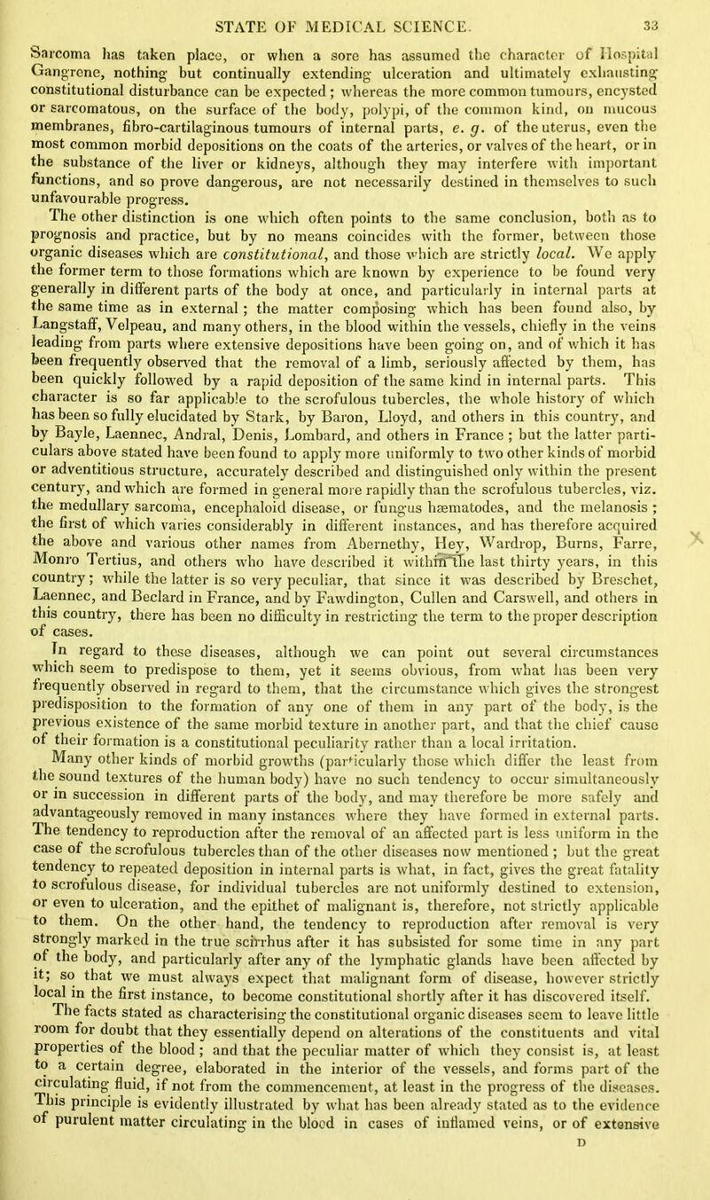 Sarcoma has taken place, or when a sore has assumed the character of Hospital Gangrene, nothing but continually extending ulceration and ultimately exhausting constitutional disturbance can be expected; whereas the more common tumours, encysted or sarcomatous, on the surface of the body, polypi, of the common kind, on mucous membranes, fibro-cartilaginous tumours of internal parts, e. g. of the uterus, even the most common morbid depositions on the coats of the arteries, or valves of the heart, or in the substance of the liver or kidneys, although they may interfere with important functions, and so prove dangerous, are not necessarily destined in themselves to such unfavourable progress. The other distinction is one which often points to the same conclusion, both as to prognosis and practice, but by no means coincides with the former, between those organic diseases which are constitutional, and those which are strictly local. We apply the former term to those formations which are known by experience to be found very generally in different parts of the body at once, and particularly in internal parts at the same time as in external; the matter composing which has been found also, by Langstaff, Velpeau, and many others, in the blood within the vessels, chiefly in the veins leading from parts where extensive depositions have been going on, and of which it has been frequently observed that the removal of a limb, seriously aftected by them, has been quickly followed by a rapid deposition of the same kind in internal parts. This character is so far applicable to the scrofulous tubercles, the whole history of which has been so fully elucidated by Stark, by Baron, Lloyd, and others in this country, and by Bayle, Laennec, Andral, Denis, Lombard, and others in France ; but the latter parti- culars above stated have been found to apply more uniformly to two other kinds of morbid or adventitious structure, accurately described and distinguished only within the present century, and which are formed in general more rapidly than the scrofulous tubercles, viz. the medullary sarcoma, encephaloid disease, or fungus haematodes, and the melanosis ; the first of which varies considerably in different instances, and has therefore acquired the above and various other names from Abernethy, Hey, Wardrop, Burns, Farrc, Monro Tertius, and others who have described it withnTfhe last thirty years, in this country; while the latter is so very peculiar, that since it was described by Breschet, Laennec, and Beclard in France, and by Fawdington, Cullen and Carswell, and others in this country, there has been no difficulty in restricting the term to the proper description of cases. In regard to these diseases, although we can point out several circumstances which seem to predispose to them, yet it seems obvious, from what has been very frequently observed in regard to them, that the circumstance which gives the strongest predisposition to the formation of any one of them in any part of the body, is the previous existence of the same morbid texture in another part, and that the chief cause of their formation is a constitutional peculiarity rather than a local irritation. Many other kinds of morbid growths (particularly those which differ the least from the sound textures of the human body) have no such tendency to occur simultaneously or in succession in different parts of the body, and may therefore be more safely and advantageously removed in many instances where they have formed in external parts. The tendency to reproduction after the removal of an affected part is less uniform in the case of the scrofulous tubercles than of the other diseases now mentioned ; but the great tendency to repeated deposition in internal parts is what, in fact, gives the great fatality to scrofulous disease, for individual tubercles are not uniformly destined to extension, or even to ulceration, and the epithet of malignant is, therefore, not strictly applicable to them. On the other hand, the tendency to reproduction after removal is very strongly marked in the true scirrhus after it has subsisted for some time in any part of the body, and particularly after any of the lymphatic glands have been affected by it; so that we must always expect that malignant form of disease, however strictly local in the first instance, to become constitutional shortly after it has discovered itself. The facts stated as characterising the constitutional organic diseases seem to leave little room for doubt that they essentially depend on alterations of the constituents and vital properties of the blood ; and that the peculiar matter of which they consist is, at least to a certain degree, elaborated in the interior of the vessels, and forms part of the circulating fluid, if not from the commencement, at least in the progress of the diseases. This principle is evidently illustrated by what has been already stated as to the evidence of purulent matter circulating in the blood in cases of inflamed veins, or of extensive