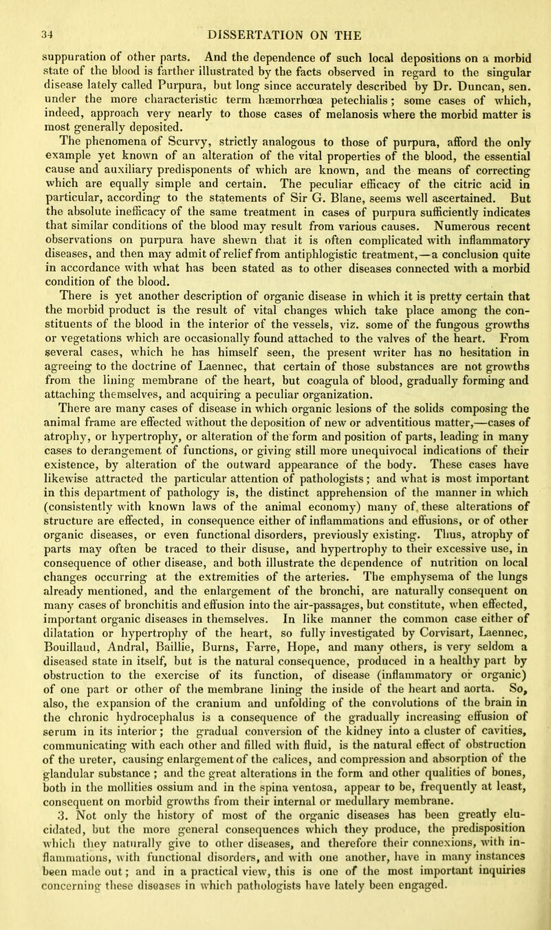 suppuration of other parts. And the dependence of such local depositions on a morbid state of the blood is farther illustrated by the facts observed in regard to the singular disease lately called Purpura, hut long since accurately described by Dr. Duncan, sen. under the more characteristic term liaemorrhcea petechialis; some cases of which, indeed, approach very nearly to those cases of melanosis where the morbid matter is most generally deposited. The phenomena of Scurvy, strictly analogous to those of purpura, afford the only example yet known of an alteration of the vital properties of the blood, the essential cause and auxiliary predisponents of which are known, and the means of correcting which are equally simple and certain. The peculiar efficacy of the citric acid in particular, according to the statements of Sir G. Blane, seems well ascertained. But the absolute inefficacy of the same treatment in cases of purpura sufficiently indicates that similar conditions of the blood may result from various causes. Numerous recent observations on purpura have shewn that it is often complicated with inflammatory diseases, and then may admit of relief from antiphlogistic treatment,—a conclusion quite in accordance with what has been stated as to other diseases connected with a morbid condition of the blood. There is yet another description of organic disease in which it is pretty certain that the morbid product is the result of vital changes which take place among the con- stituents of the blood in the interior of the vessels, viz. some of the fungous growths or vegetations which are occasionally found attached to the valves of the heart. From several cases, which he has himself seen, the present writer has no hesitation in agreeing to the doctrine of Laennec, that certain of those substances are not growths from the lining membrane of the heart, but coagula of blood, gradually forming and attaching themselves, and acquiring a peculiar organization. There are many cases of disease in which organic lesions of the solids composing the animal frame are effected without the deposition of new or adventitious matter,—cases of atrophy, or hypertrophy, or alteration of the form and position of parts, leading in many cases to derangement of functions, or giving still more unequivocal indications of their existence, by alteration of the outward appearance of the body. These cases have likewise attracted the particular attention of pathologists; and what is most important in this department of pathology is, the distinct apprehension of the manner in which (consistently with known laws of the animal economy) many of these alterations of structure are effected, in consequence either of inflammations and effusions, or of other organic diseases, or even functional disorders, previously existing. Thus, atrophy of parts may often be traced to their disuse, and hypertrophy to their excessive use, in consequence of other disease, and both illustrate the dependence of nutrition on local changes occurring at the extremities of the arteries. The emphysema of the lungs already mentioned, and the enlargement of the bronchi, are naturally consequent on many cases of bronchitis and effusion into the air-passages, but constitute, when effected, important organic diseases in themselves. In like manner the common case either of dilatation or hypertrophy of the heart, so fully investigated by Corvisart, Laennec, Bouillaud, Andral, Baillie, Burns, Farre, Hope, and many others, is very seldom a diseased state in itself, but is the natural consequence, produced in a healthy part by obstruction to the exercise of its function, of disease (inflammatory of organic) of one part or other of the membrane lining the inside of the heart and aorta. So, also, the expansion of the cranium and unfolding of the convolutions of the brain in the chronic hydrocephalus is a consequence of the gradually increasing effusion of serum in its interior; the gradual conversion of the kidney into a cluster of cavities, communicating with each other and filled with fluid, is the natural effect of obstruction of the ureter, causing enlargement of the calices, and compression and absorption of the glandular substance ; and the great alterations in the form and other qualities of bones, both in the mollities ossium and in the spina ventosa, appear to be, frequently at least, consequent on morbid growths from their internal or medullary membrane. 3. Not only the history of most of the organic diseases has been greatly elu- cidated, but the more general consequences which they produce, the predisposition which they naturally give to other diseases, and therefore their connexions, with in- flammations, with functional disorders, and with one another, have in many instances been made out; and in a practical view, this is one of the most important inquiries concerning these diseases in which pathologists have lately been engaged.