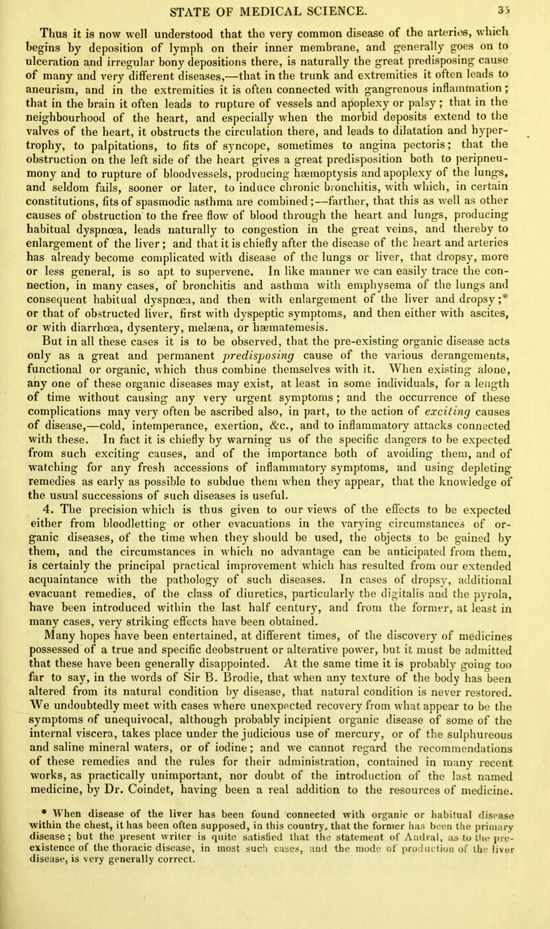 Thus it is now well understood that the very common disease of the arteri<«, which begins by deposition of lymph on their inner membrane, and generally goes on to ulceration and irregular bony depositions there, is naturally the great predisposing cause of many and very different diseases,—that in the trunk and extremities it often leads to aneurism, and in the extremities it is often connected with gangrenous inflammation; that in the brain it often leads to rupture of vessels and apoplexy or palsy; that in the neighbourhood of the heart, and especially when the morbid deposits extend to the valves of the heart, it obstructs the circulation there, and leads to dilatation and hyper- trophy, to palpitations, to fits of syncope, sometimes to angina pectoris; that the obstruction on the left side of the heart gives a great predisposition both to peripneu- mony and to rupture of bloodvessels, producing haemoptysis and apoplexy of the lungs, and seldom fails, sooner or later, to induce chronic bronchitis, with which, in certain constitutions, fits of spasmodic asthma are combined;—farther, that this as well as other causes of obstruction to the free flow of blood through the heart and lungs, producing habitual dyspnoea, leads naturally to congestion in the great veins, and thereby to enlargement of the liver; and that it is chiefly after the disease of the heart and arteries has already become complicated with disease of the lungs or liver, that dropsy, more or less general, is so apt to supervene. In like manner we can easily trace the con- nection, in many cases, of bronchitis and asthma with emphysema of the lungs and consequent habitual dyspnoea, and then with enlargement of the liver and dropsy ;* or that of obstructed liver, first with dyspeptic symptoms, and then either with ascites, or with diarrhoea, dysentery, melaena, or haematemesis. But in all these cases it is to be observed, that the pre-existing organic disease acts only as a great and permanent predisposing cause of the various derangements, functional or organic, which thus combine themselves with it. When existing alone, any one of these organic diseases may exist, at least in some individuals, for a length of time without causing any very urgent symptoms ; and the occurrence of these complications may very often be ascribed also, in part, to the action of exciting causes of disease,—cold, intemperance, exertion, &c., and to inflammatory attacks connected with these. In fact it is chiefly by warning us of the specific dangers to be expected from such exciting causes, and of the importance both of avoiding them, and of watching for any fresh accessions of inflammatory symptoms, and using depleting remedies as early as possible to subdue them when they appear, that the knowledge of the usual successions of such diseases is useful. 4. The precision which is thus given to our views of the effects to be expected either from bloodletting or other evacuations in the varying circumstances of or- ganic diseases, of the time when they should be used, the objects to be gained by them, and the circumstances in which no advantage can be anticipated from them, is certainly the principal practical improvement which has resulted from our extended acquaintance with the pathology of such diseases. In cases of dropsy, additional evacuant remedies, of the class of diuretics, particularly the digitalis and the pyrola, have been introduced within the last half century, and from the former, at least in many cases, very striking effects have been obtained. Many hopes have been entertained, at different times, of the discovery of medicines possessed of a true and specific deobstruent or alterative power, but it must be admitted that these have been generally disappointed. At the same time it is probably going too far to say, in the words of Sir B. Brodie, that when any texture of the body has been altered from its natural condition by disease, that natural condition is never restored. We undoubtedly meet with cases where unexpected recovery from what appear to be the symptoms of unequivocal, although probably incipient organic disease of some of the internal viscera, takes place under the judicious use of mercury, or of the sulphureous and saline mineral waters, or of iodine; and we cannot regard the recommendations of these remedies and the rules for their administration, contained in many recent works, as practically unimportant, nor doubt of the introduction of the last named medicine, by Dr. Coindet, having been a real addition to the resources of medicine. * When disease of the liver has been found connected with organic or habitual disease within the chest, it has been often supposed, in this country, that the former lias been the primary disease; but the present writer is quite satisfied that the statement of Andral, as to the pre- existence of the thoracic disease, in most such cases, aud the mode of production of the liver disease, is very generally correct.