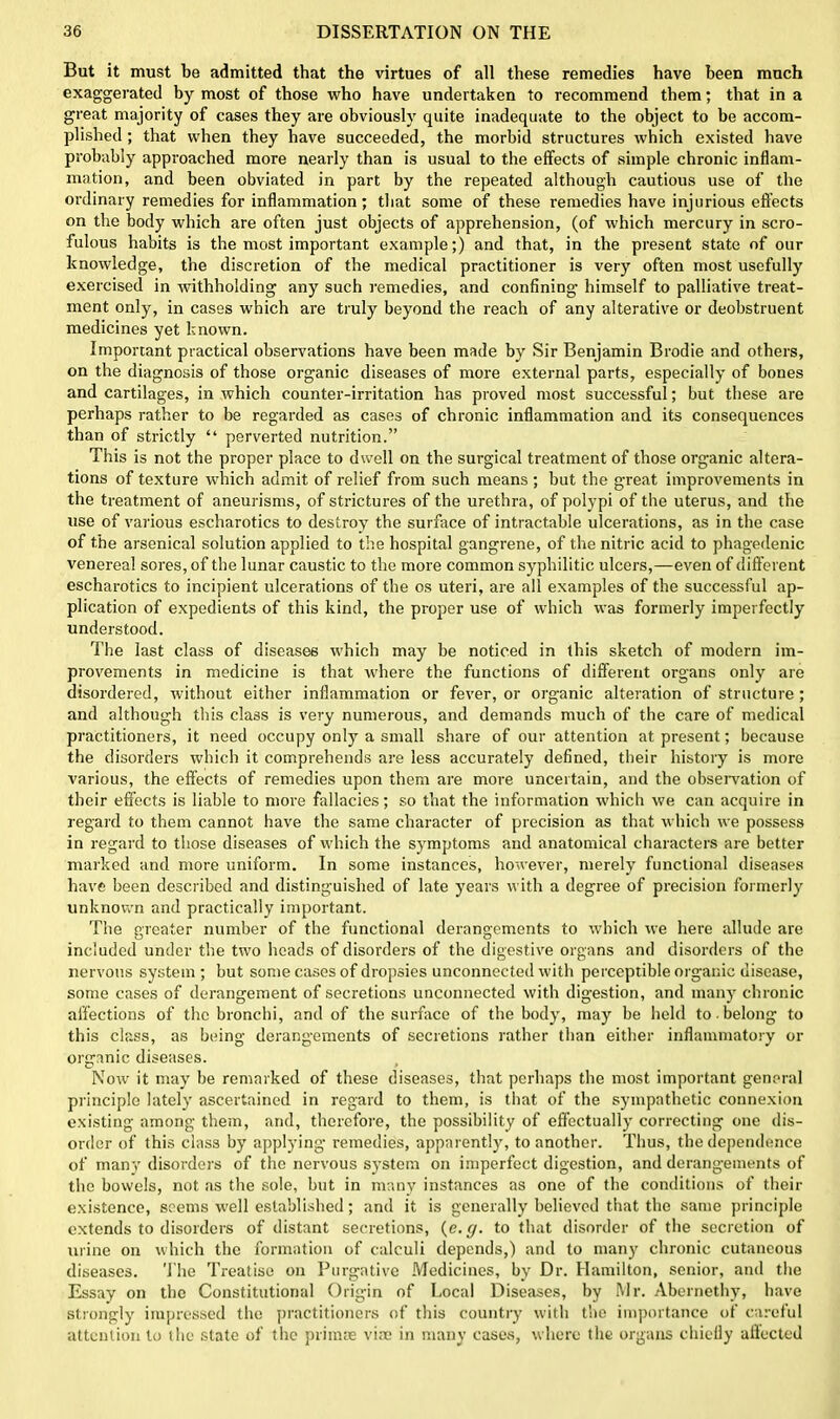 But it must be admitted that the virtues of all these remedies have been much exaggerated by most of those who have undertaken to recommend them; that in a great majority of cases they are obviously quite inadequate to the object to be accom- plished ; that when they have succeeded, the morbid structures which existed have probably approached more nearly than is usual to the effects of simple chronic inflam- mation, and been obviated in part by the repeated although cautious use of the ordinary remedies for inflammation; that some of these remedies have injurious effects on the body which are often just objects of apprehension, (of which mercury in scro- fulous habits is the most important example;) and that, in the present state of our knowledge, the discretion of the medical practitioner is very often most usefully exercised in withholding any such remedies, and confining himself to palliative treat- ment only, in cases which are truly beyond the reach of any alterative or deobstruent medicines yet known. Important practical observations have been made by Sir Benjamin Brodie and others, on the diagnosis of those organic diseases of more external parts, especially of bones and cartilages, in which counter-irritation has proved most successful; but these are perhaps rather to be regarded as cases of chronic inflammation and its consequences than of strictly “ perverted nutrition.” This is not the proper place to dwell on the surgical treatment of those organic altera- tions of texture which admit of relief from such means ; but the great improvements in the treatment of aneurisms, of strictures of the urethra, of polypi of the uterus, and the use of various escharotics to destroy the surface of intractable ulcerations, as in the case of the arsenical solution applied to the hospital gangrene, of the nitric acid to phagedenic venereal sores, of the lunar caustic to the more common syphilitic ulcers,—even of different escharotics to incipient ulcerations of the os uteri, are all examples of the successful ap- plication of expedients of this kind, the proper use of which was formerly imperfectly understood. The last class of diseases which may be noticed in this sketch of modern im- provements in medicine is that where the functions of different organs only are disordered, without either inflammation or fever, or organic alteration of structure ; and although this class is very numerous, and demands much of the care of medical practitioners, it need occupy only a small share of our attention at present; because the disorders which it comprehends are less accurately defined, their history is more various, the effects of remedies upon them are more uncertain, and the observation of their effects is liable to more fallacies; so that the information which we can acquire in regard to them cannot have the same character of precision as that which we possess in regard to those diseases of which the symptoms and anatomical characters are better marked and more uniform. In some instances, however, merely functional diseases have been described and distinguished of late years with a degree of precision formerly unknown and practically important. The greater number of the functional derangements to which we here allude are included under the two heads of disorders of the digestive organs and disorders of the nervous system ; but some cases of dropsies unconnected with perceptible organic disease, some cases of derangement of secretions unconnected with digestion, and many chronic affections of the bronchi, and of the surface of the body, may be held to -belong to this class, as being derangements of secretions rather than either inflammatory or organic diseases. Now it may be remarked of these diseases, that perhaps the most important general principle lately ascertained in regard to them, is that of the sympathetic connexion existing among them, and, therefore, the possibility of effectually correcting one dis- order of this class by applying remedies, apparently, to another. Thus, the dependence of many disorders of the nervous system on imperfect digestion, and derangements of the bowels, not as the sole, but in many instances as one of the conditions of their existence, seems well established; and it is generally believed that the same principle extends to disorders of distant secretions, (e. g. to that disorder of the secretion of urine on which the formation of calculi depends,) and to many chronic cutaneous diseases. The Treatise on Purgative Medicines, by Dr. Hamilton, senior, and the Essay on the Constitutional Origin of Local Diseases, by Mr. Abernethy, have strongly impressed the practitioners of this country with the importance of careful attention to the state of the primte viac in many cases, where the organs chiefly affected