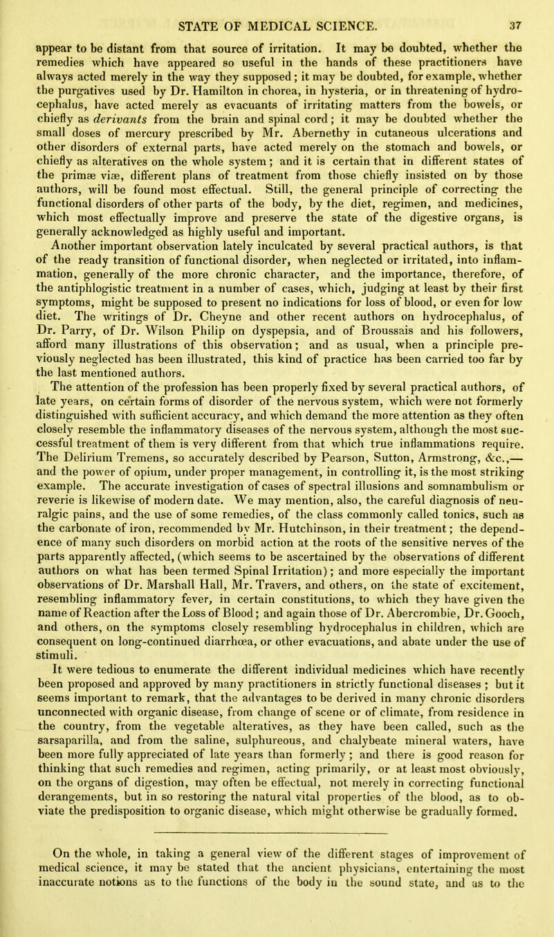 appear to be distant from that source of irritation. It may bo doubted, whether the remedies which have appeared so useful in the hands of these practitioners have always acted merely in the way they supposed; it may be doubted, for example, whether the purgatives used by Dr. Hamilton in chorea, in hysteria, or in threatening of hydro- cephalus, have acted merely as evacuants of irritating matters from the bowels, or chiefly as derivants from the brain and spinal cord; it may be doubted whether the small doses of mercury prescribed by Mr. Abernethy in cutaneous ulcerations and other disorders of external parts, have acted merely on the stomach and bowels, or chiefly as alteratives on the whole system; and it is certain that in different states of the primae vise, different plans of treatment from those chiefly insisted on by those authors, will be found most effectual. Still, the general principle of correcting the functional disorders of other parts of the body, by the diet, regimen, and medicines, which most effectually improve and preserve the state of the digestive organs, is generally acknowledged as highly useful and important. Another important observation lately inculcated by several practical authors, is that of the ready transition of functional disorder, when neglected or irritated, into inflam- mation, generally of the more chronic character, and the importance, therefore, of the antiphlogistic treatment in a number of cases, which, judging at least by their first symptoms, might be supposed to present no indications for loss of blood, or even for low diet. The writings of Dr. Cheyne and other recent authors on hydrocephalus, of Dr. Parry, of Dr. Wilson Philip on dyspepsia, and of Broussais and his followers, afford many illustrations of this observation; and as usual, when a principle pre- viously neglected has been illustrated, this kind of practice has been carried too far by the last mentioned authors. The attention of the profession has been properly fixed by several practical authors, of late years, on certain forms of disorder of the nervous system, which were not formerly distinguished with sufficient accuracy, and which demand the more attention as they often closely resemble the inflammatory diseases of the nervous system, although the most suc- cessful treatment of them is very different from that which true inflammations require. The Delirium Tremens, so accurately described by Pearson, Sutton, Armstrong, &c.,— and the power of opium, under proper management, in controlling it, is the most striking example. The accurate investigation of cases of spectral illusions and somnambulism or reverie is likewise of modern date. We may mention, also, the careful diagnosis of neu- ralgic pains, and the use of some remedies, of the class commonly called tonics, such as the carbonate of iron, recommended bv Mr. Hutchinson, in their treatment; the depend- ence of many such disorders on morbid action at the roots of the sensitive nerves of the parts apparently affected, (which seems to be ascertained by the observations of different authors on what has been termed Spinal Irritation); and more especially the important observations of Dr. Marshall Hall, Mr. Travers, and others, on the state of excitement, resembling inflammatory fever, in certain constitutions, to which they have given the name of Reaction after the Loss of Blood; and again those of Dr. Abercrombie, Dr. Gooch, and others, on the symptoms closely resembling hydrocephalus in children, which are consequent on long-continued diarrhoea, or other evacuations, and abate under the use of stimuli. It were tedious to enumerate the different individual medicines which have recently been proposed and approved by many practitioners in strictly functional diseases ; but it seems important to remark, that the advantages to be derived in many chronic disorders unconnected with organic disease, from change of scene or of climate, from residence in the country, from the vegetable alteratives, as they have been called, such as the sarsaparilla, and from the saline, sulphureous, and chalybeate mineral waters, have been more fully appreciated of late years than formerly ; and there is good reason for thinking that such remedies and regimen, acting primarily, or at least most obviously, on the organs of digestion, may often be effectual, not merely in correcting functional derangements, but in so restoring the natural vital properties of the blood, as to ob- viate the predisposition to organic disease, which might otherwise be gradually formed. On the whole, in taking a general view of the different stages of improvement of medical science, it may be stated that the ancient physicians, entertaining the most inaccurate notions as to the functions of the body in the sound state, and as to the