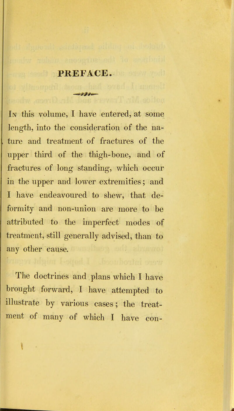 PREFACE. In this volume, I have entered, at some length, into the consideration of the na- ture and treatment of fractures of the upper third of the thigh-bone, and of fi-actures of long standing, which occur in the upper and lower extremities; and I have endeavoured to shew, that de- formity and non-union are more to be attributed to the imperfect modes of treatment, still generally advised, than to any other cause. The doctrines and plans which I have brought forward, I have attempted to illustrate by various cases; the treat- ment of many of which I have con- \