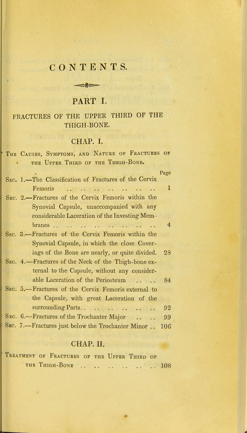 CONTENTS. PART I. FRACTURES OF THE UPPER THIRD OF THE THIGH-BONE. i . CHAP. I. The Causes, Symptoms, and Nature of Fractures of THE Upper Third of the Thigh-Bone. Page Sec. 1.—The Classification of Fractures of the Cervix Femoris 1 Sec. 2.—Fractures of the Cervix Femoris within the Synovial Capsule, unaccompanied with any considerable Laceration of the Investing Mem branes 4 Sec. 3.—Fractures of the Cervix Femoris within the Synovial Capsule, in which the close Cover- ings of the Bone are nearly, or quite divided. 28 Sec 4.—Fractures of the Neck of the Thigh-bone ex- ternal to the Capsule, without any consider- able Laceration of the Periosteum .. .. 84 Sec. 5.—Fractures of the Cervix Femoris external to the Capsule, with great Laceration of the surrounding Parts 92 Sec 6,—Fractures of the Trochanter Major .. .. 99 Sec 7.—Fractures just below the Trochanter Minor .. 106 CHAP. II. Treatment op Fractures of the Upper Third of the Thigh-Bone 108