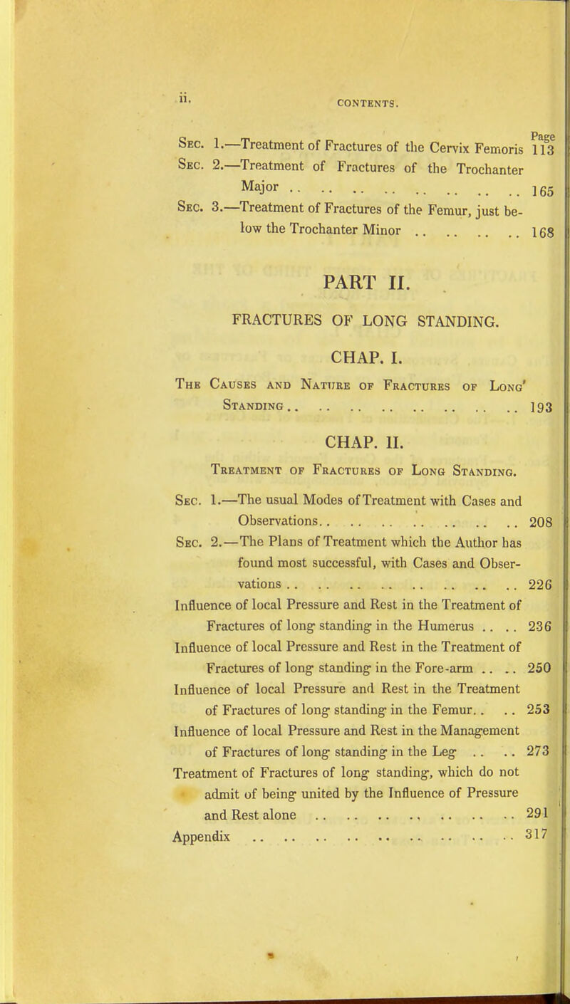 II. Sec. 1.—Treatment of Fractures of the Cervix Femoris 113 Sec. 2.—Treatment of Fractures of the Trochanter Major Igg Sec. 3.—^Treatment of Fractures of the Femur, just be- low the Trochanter Minor 168 PART II. FRACTURES OF LONG STANDING. CHAP. I. The Causes and Nattjre of Fractures of Long' Standing 193 CHAP. II. Treatment of Fractures of Long Standing. Sec. 1.—The usual Modes of Treatment with Cases and Observations 208 Sec. 2.—The Plans of Treatment which the Author has found most successful, with Cases and Obser- vations 226 Influence of local Pressure and Rest in the Treatment of Fractures of long- standing in the Humerus .. .. 236 Influence of local Pressure and Rest in the Treatment of Fractures of long standing in the Fore-arm .. .. 250 Influence of local Pressure and Rest in the Treatment of Fractures of long standing in the Femur.. .. 253 Influence of local Pressure and Rest in the Management of Fractures of long standing in the Leg .. .. 273 Treatment of Fractures of long standing, which do not admit of being united by the Influence of Pressure and Rest alone 291 Appendix 317