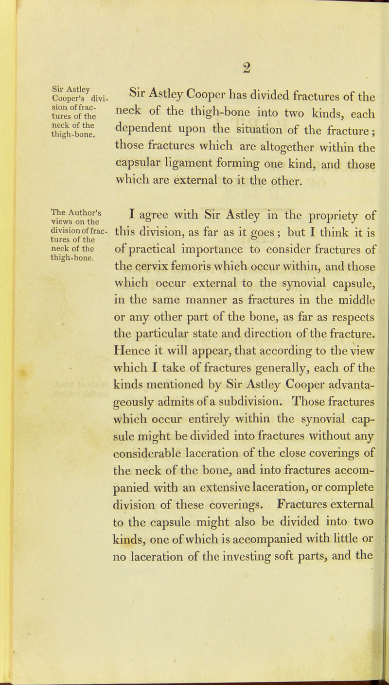 Soojert^divi- ^it Astley Cooper has divided fractures of the ttres1?the '^^^^ ^f the thigh-boiie into two kinds, each Sh-bone. dependent upon the situation of the fracture; those fractures which are altogether within the capsular ligament forming one kind, and those which are external to it the other. ■Jiewf on^the^ I agree with Sir Astley in the propriety of division of frac- this division, as far as it goes ; but I think it is tures of the . , ° _ ^ neck of the of practical importance to consider fractures of thigh-bone. . „ . . , . . the cervix femoris which occur within, and those which occur external to the synovial capsule, in the same manner as fractures in the middle or any other part of the bone, as far as respects the particular state and direction of the fracture. Hence it will appear, that according to the view which I take of fractures generally, each of the kinds mentioned by Sir Astley Cooper advanta- geously admits of a subdivision. Those fractures which occur entirely within the synovial cap- sule might be divided into fractures without any considerable laceration of the close coverings of the neck of the bone, and into fractures accom- panied with an extensive laceration, or complete division of these coverings. Fractures external to the capsule might also be divided into two kinds, one of which is accompanied with little or no laceration of the investing soft parts, and the