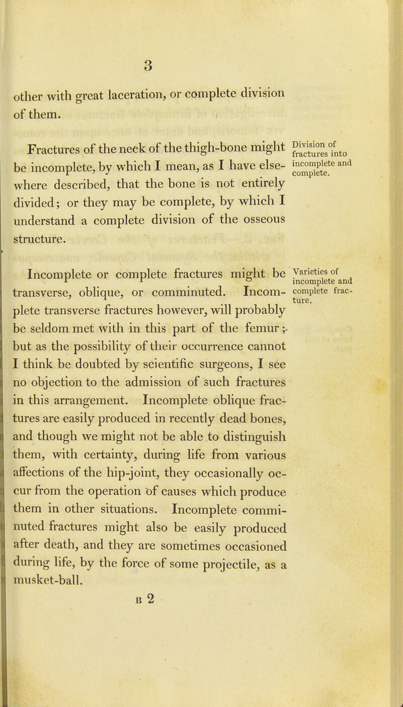 other with great laceration, or complete division of them. ; Fractures of the neck of the thigh-bone might g^^^^^^^^^^ be incomplete, by which I mean, as I have else- j.'^^^^gf where described, that the bone is not entirely divided; or they may be complete, by which I understand a complete division of the osseous structure. Incomplete or complete fractures miffht be varieties of r 1 o incomplete and transverse, oblique, or comminuted. Incom- complete frac- plete transverse fractures however, will probably be seldom met with in this part of the femur but as the possibility of their occurrence cannot I think be doubted by scientific surgeons, I see no objection to the admission of such fractures in this arrangement. Incomplete oblique frac- tures are easily produced in recently dead bones, and though we might not be able to distinguish them, with certainty, during life from various affections of the hip-joint, they occasionally oc- cur from the operation of causes which produce them in other situations. Incomplete commi- nuted fractures might also be easily produced after death, and they are sometimes occasioned during life, by the force of some projectile, as a musket-ball. B 2