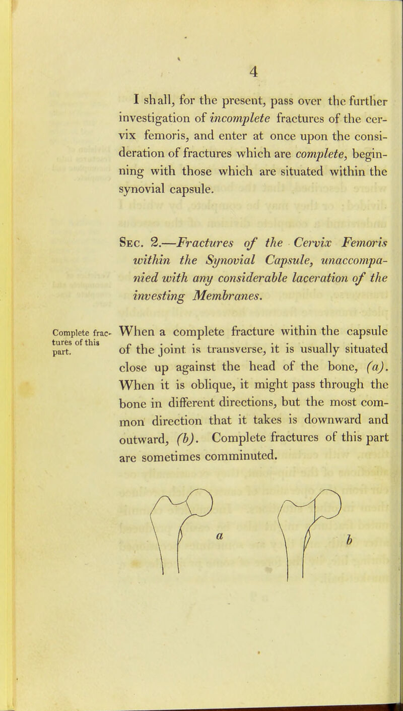 I sh all, for the present, pass over the further investigation of incomplete fractures of the cer- vix femoris, and enter at once upon the consi- deration of fractures which are complete, begin- ning with those which are situated within the synovial capsule. Sec. 2.—Fractures of the Cei^ix Femoris within the Synovial Capsule, unaccompa- nied with any considerable laceration of the investing Membranes. Complete frac- When a complete fracture within the capsule part!°^*'*'' of the joint is transverse, it is usually situated close up against the head of the bone, (a). When it is oblique, it might pass through the bone in different directions, but the most com- mon direction that it takes is downward and outward, (b). Complete fractures of this part are sometimes comminuted.