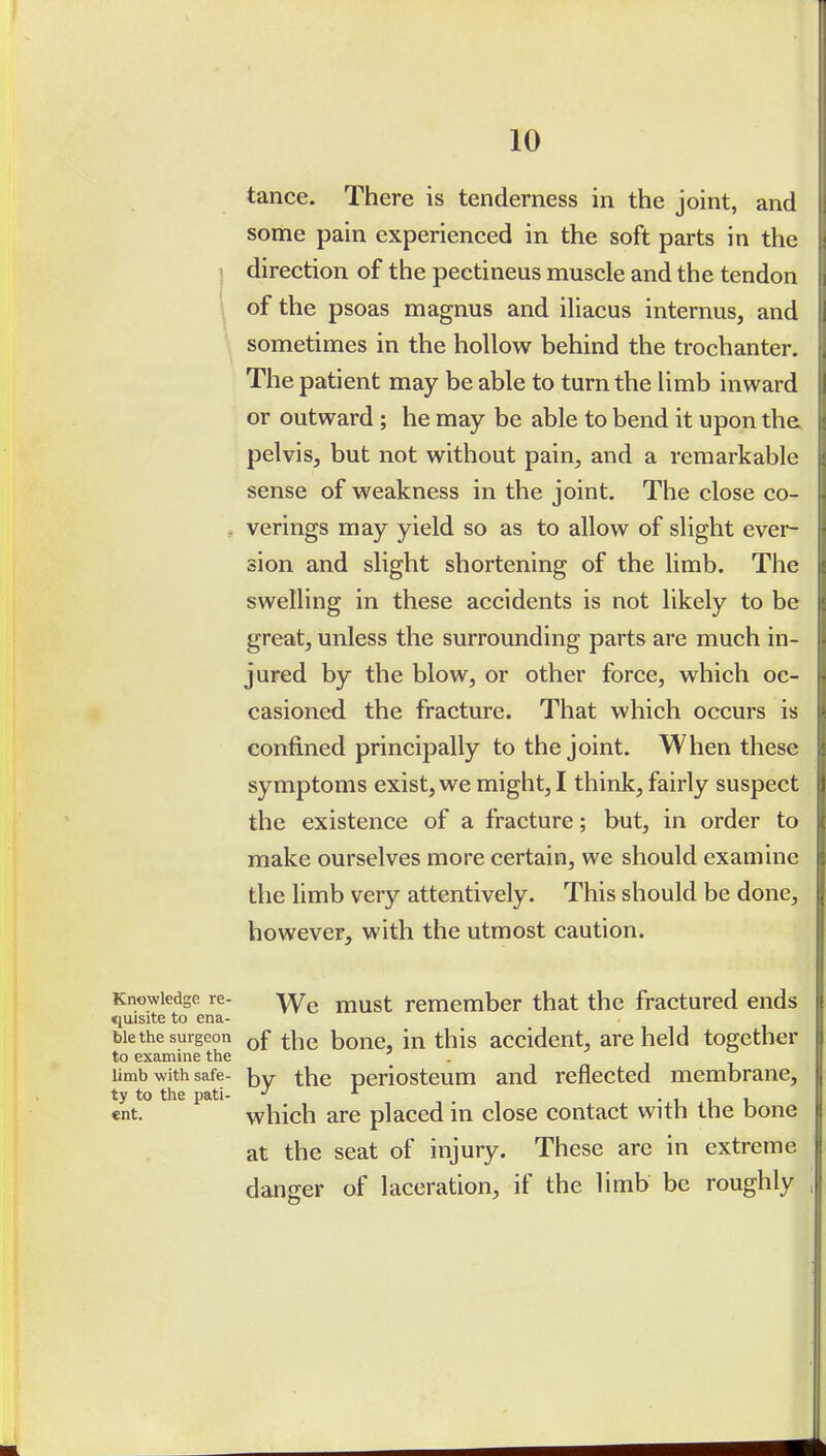 tance. There is tenderness in the joint, and some pain experienced in the soft parts in the direction of the pectineus muscle and the tendon \ of the psoas magnus and iliacus internus, and sometimes in the hollow behind the trochanter. The patient may be able to turn the limb inward or outward ; he may be able to bend it upon the. pelvis, but not without pain, and a remarkable sense of weakness in the joint. The close co- . verings may yield so as to allow of slight ever- sion and slight shortening of the limb. The swelling in these accidents is not likely to be great, unless the surrounding parts are much in- jured by the blow, or other force, which oc- casioned the fracture. That which occurs is confined principally to the joint. When these symptoms exist, we might, I think, fairly suspect the existence of a fracture; but, in order to make ourselves more certain, we should examine the limb very attentively. This should be done, however, with the utmost caution. Knowledge re- -yy^ must remember that the fractured ends tiuisite to ena- ble the surgeon bone, in this accident, are held together to examine the . Umb with safe- by the periostcum and reflected membrane, ty to the pati- J t •111 «nt. which are placed in close contact with the bone at the seat of injury. These are in extreme danger of laceration, if the limb be roughly