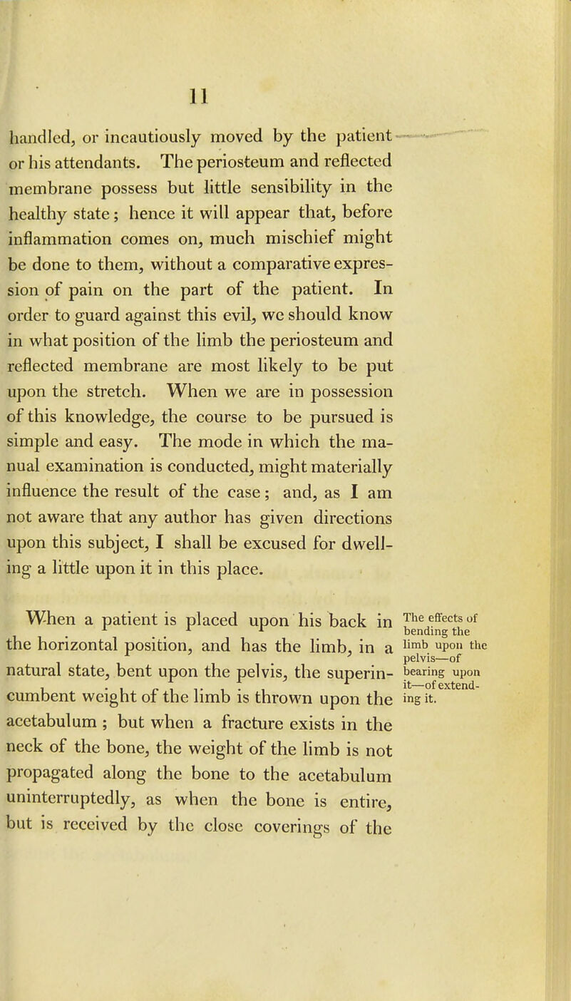 handled, or incautiously moved by the patient- or his attendants. The periosteum and reflected membrane possess but little sensibility in the healthy state; hence it will appear that, before inflammation comes on, much mischief might be done to them, without a comparative expres- sion of pain on the part of the patient. In order to guard against this evil, we should know in what position of the limb the periosteum and reflected membrane are most likely to be put upon the stretch. When we are in possession of this knowledge, the course to be pursued is simple and easy. The mode in which the ma- nual examination is conducted, might materially influence the result of the case; and, as I am not aware that any author has given directions upon this subject, I shall be excused for dwell- ing a little upon it in this place. When a patient is placed upon his back in ^^^^ ^^'^^^^ _ bending the the horizontal position, and has the limb, in a ^'^ ^p° ti^<= pelvis—of natural state, bent upon the pelvis, the superin- bearing upon , .,„,,.,., ^ it—of extend- cumbent weight ot the limb is thrown upon the ins it. acetabulum ; but when a fracture exists in the neck of the bone, the weight of the limb is not propagated along the bone to the acetabulum uninterruptedly, as when the bone is entire, but is received by the close coverings of the