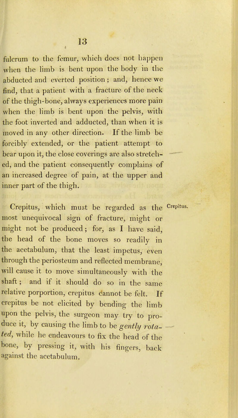 fulcrum to the femur, which does not happen when the Hmb is bent upon the body in the abducted and everted position ; and, hence we find, that a patient with a fracture of the neck of the thigh-bone, always experiences more pain when the limb is bent upon the pelvis, with the foot inverted and adducted, than when it is moved in any other direction. If the limb be forcibly extended, or the patient attempt to bear upon it, the close coverings are also stretch-  ed, and the patient consequently complains of an increased degree of pain, at the upper and inner part of the thigh. Crepitus, which must be regarded as the Crepitus, most unequivocal sign of fracture, might or might not be produced; for, as I have said, the head of the bone moves so readily in the acetabulum, that the least impetus, even through the periosteum and reflected membrane, will cause it to move simultaneously with the shaft; and if it should do so in the same relative porportion, crepitus cannot be felt. If crepitus be not elicited by bending the limb upon the pelvis, the surgeon may try to pro- duce it, by causing the limb to be gently rota- — ted, while he endeavours to fix the head of the bone, by pressing it, with his fingers, back against the acetabulum.