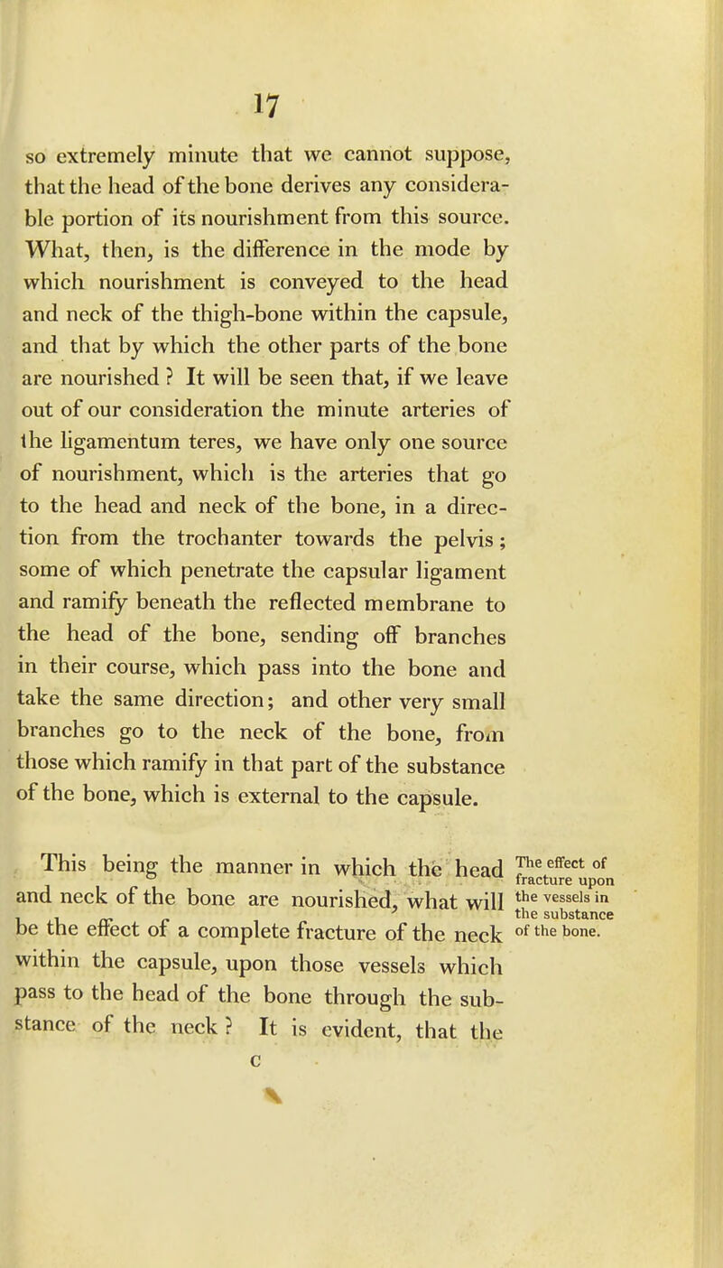 SO extremely minute that we cannot suppose, that the head of the bone derives any considera- ble portion of its nourishment from this source. What, then, is the difference in the mode by which nourishment is conveyed to the head and neck of the thigh-bone within the capsule, and that by which the other parts of the bone are nourished ? It will be seen that, if we leave out of our consideration the minute arteries of the ligamentum teres, we have only one source of nourishment, which is the arteries that go to the head and neck of the bone, in a direc- tion from the trochanter towards the pelvis; some of which penetrate the capsular ligament and ramify beneath the reflected membrane to the head of the bone, sending off branches in their course, which pass into the bone and take the same direction; and other very small branches go to the neck of the bone, from those which ramify in that part of the substance of the bone, which is external to the capsule. This being the manner in which the head T^^ effect of  fracture upon and neck of the bone are nourished, what will ^^^^^'^ U j-U iT r- ^^^^ substance be the eftect of a complete fracture of the neck within the capsule, upon those vessels which pass to the head of the bone through the sub- stance of the neck ? It is evident, that the