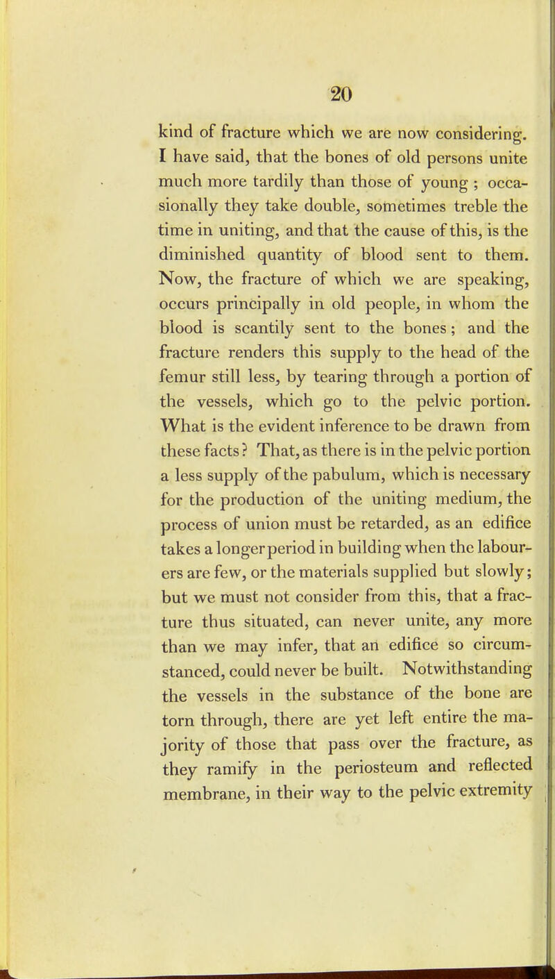 kind of fracture which we are now considering. I have said, that the bones of old persons unite much more tardily than those of young ; occa- sionally they take double, sometimes treble the time in uniting, and that the cause of this, is the diminished quantity of blood sent to them. Now, the fracture of which we are speaking, occurs principally in old people, in whom the blood is scantily sent to the bones; and the fracture renders this supply to the head of the femur still less, by tearing through a portion of the vessels, which go to the pelvic portion. What is the evident inference to be drawn from these facts ? That, as there is in the pelvic portion a less supply of the pabulum, which is necessary for the production of the uniting medium, the process of union must be retarded, as an edifice takes a longer period in building when the labour- ers are few, or the materials supplied but slowly; but we must not consider from this, that a frac- ture thus situated, can never unite, any more than we may infer, that an edifice so circum- stanced, could never be built. Notwithstanding the vessels in the substance of the bone are torn through, there are yet left entire the ma- jority of those that pass over the fracture, as they ramify in the periosteum and reflected membrane, in their way to the pelvic extremity