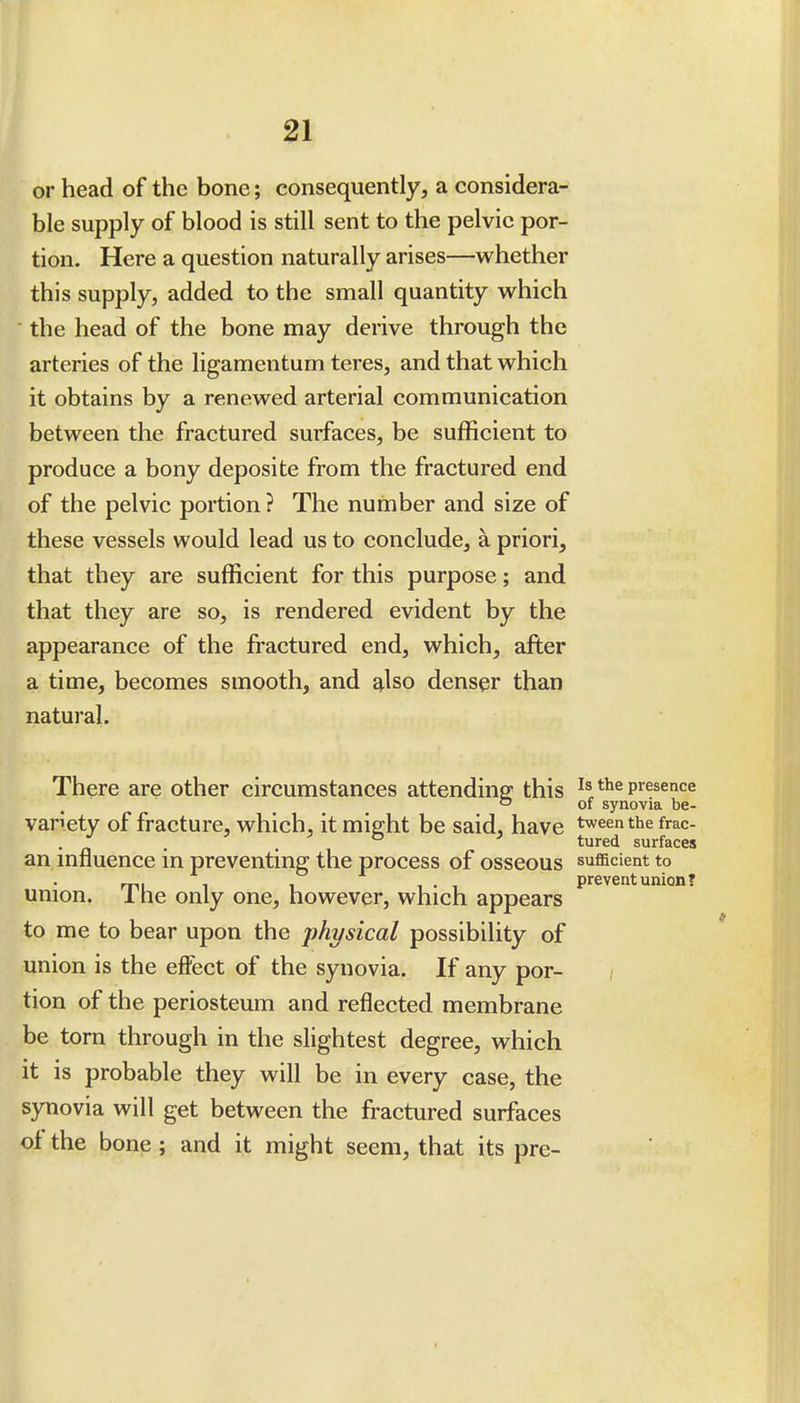 or head of the bone; consequently, a considera- ble supply of blood is still sent to the pelvic por- tion. Here a question naturally arises—whether this supply, added to the small quantity which ■ the head of the bone may derive through the arteries of the ligamentum teres, and that which it obtains by a renewed arterial communication between the fractured surfaces, be sufficient to produce a bony deposite from the fractured end of the pelvic portion ? The number and size of these vessels would lead us to conclude, a priori, that they are sufficient for this purpose; and that they are so, is rendered evident by the appearance of the fractured end, which, after a time, becomes smooth, and also denser than natural. There are other circumstances attending: this presence ° of synovia be- variety of fracture, which, it might be said, have t^eenthe frac- . ^ . . tured surfaces an mfluence in preventing the process of osseous sufficient to mu 1 1 1-1 prevent union? union. 1 he only one, however, which appears to me to bear upon the j^hysical possibility of union is the elFect of the synovia. If any por- tion of the periosteum and reflected membrane be torn through in the slightest degree, which it is probable they will be in every case, the synovia will get between the fractured surfaces of the bone ; and it might seem, that its pre-