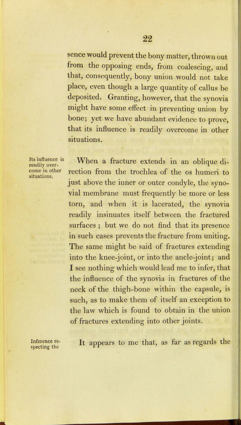 Its influence is readily over- sence would prevent the bony matter, thrown out from the opposing ends, from coalescing, and that, consequently, bony union would not take place, even though a large quantity of callus be deposited. Granting, however, that the synovia might have some effect in preventing union by bone; yet we have abundant evidence to prove, that its influence is readily overcome in other situations. When a fracture extends in an oblique di- come in other rcctiou from the trochlea of the os humeri to situations. just above the inner or outer condyle, the syno- vial membrane must frequently be more or less torn, and when it is lacerated, the synovia readily insinuates itself between the fractured surfaces ; but we do not find that its presence in such cases prevents the fracture from uniting. The same might be said of fractures extending into the knee-joint, or into the ancle-joint; and I see nothing which would lead me to infer, that the influence of the synovia in fi-actures of the neck of the thigh-bone within the capsule, is such, as to make them of itself an exception to the law which is found to obtain in the union of fractures extending into other joints. Inference re- appears to me that, as far as regards the specting the ' o I