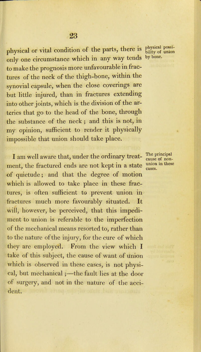 physical or vital condition of the parts, there is ^^f^ P°f^^ only one circumstance which in any way tends bone, to make the prognosis more unfavourable in frac- tures of the neck of the thigh-bone, within the synovial capsule, when the close coverings are but little injured, than in fractures extending into other joints, which is the division of the ar- teries that go to the head of the bone, through the substance of the neck ; and this is not, in my opinion, sufficient to render it physically impossible that union should take place. I am well aware that, under the ordinary treat- J^^ro? nS- ment, the fractured ends are not kept in a state of quietude; and that the degree of motion which is allowed to take place in these frac- tures, is often sufficient to prevent union in fractures much more favourably situated. It will, however, be perceived, that this impedi- ment to union is referable to the imperfection of the mechanical means resorted to, rather than to the nature of the injury, for the cure of which they are employed. From the view which I take of this subject, the cause of want of Union which is observed in these cases, is not physi- cal, but mechanical;—the fault lies at the door of surgery, and not in the nature of the acci- dent. cases.