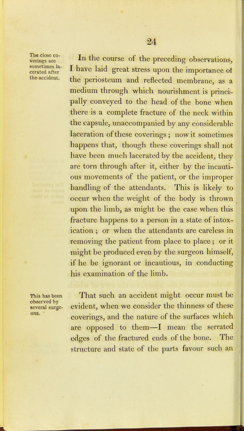 T)ie close co- verings are sometimes la- cerated after the accident, In the course of the preceding observations, I have laid great stress upon the importance ot the periosteum and reflected membrane, as a medium through w^hich nourishment is princi- pally conveyed to the head of the bone when there is a complete fracture of the neck within the capsule, unaccompanied by any considerable laceration of these coverings ; now it sometimes happens that, though these coverings shall not have been much lacerated by the accident, they are torn through after it, either by the incauti- ous movements of the patient, or the improper handling of the attendants. This is likely to occur when the weight of the body is thrown upon the limb, as might be the case when this fracture happens to a person in a state of intox- ication ; or when the attendants are careless in removing the patient from place to place ; or it might be produced even by the surgeon himself, if he be ignorant or incautious, in conducting his examination of the limb. This has been That such an accidcut might occur must be severaUurge- evident, when we consider the thinness of these °^* coverings, and the nature of the surfaces which are opposed to them—I mean the serrated edges of the fractured ends of the bone. The structure and state of the parts favour such a,n